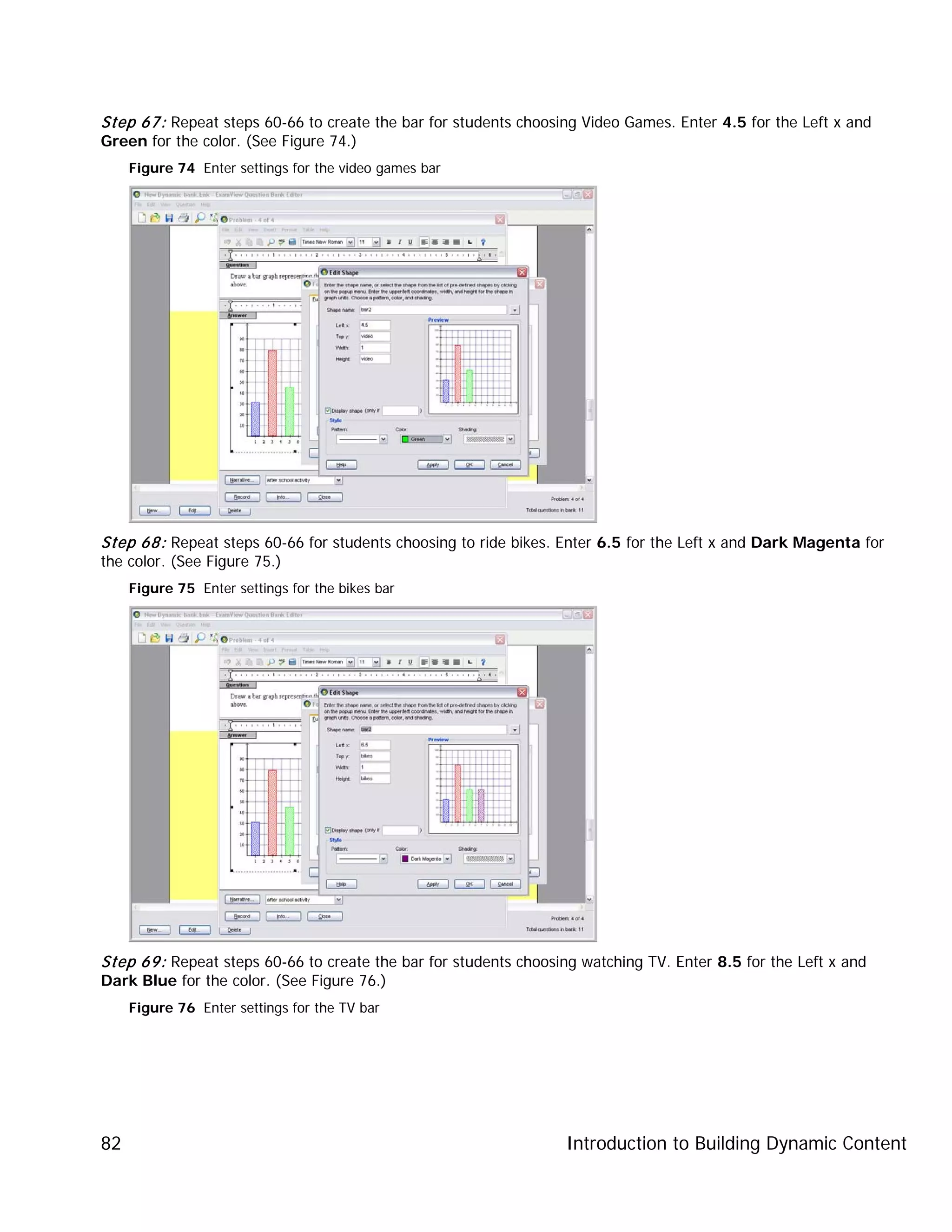 Introduction to Building Dynamic Content82
Step 67: Repeat steps 60-66 to create the bar for students choosing Video Games. Enter 4.5 for the Left x and
Green for the color. (See Figure 74.)
Figure 74 Enter settings for the video games bar
Step 68: Repeat steps 60-66 for students choosing to ride bikes. Enter 6.5 for the Left x and Dark Magenta for
the color. (See Figure 75.)
Figure 75 Enter settings for the bikes bar
Step 69: Repeat steps 60-66 to create the bar for students choosing watching TV. Enter 8.5 for the Left x and
Dark Blue for the color. (See Figure 76.)
Figure 76 Enter settings for the TV bar
 
