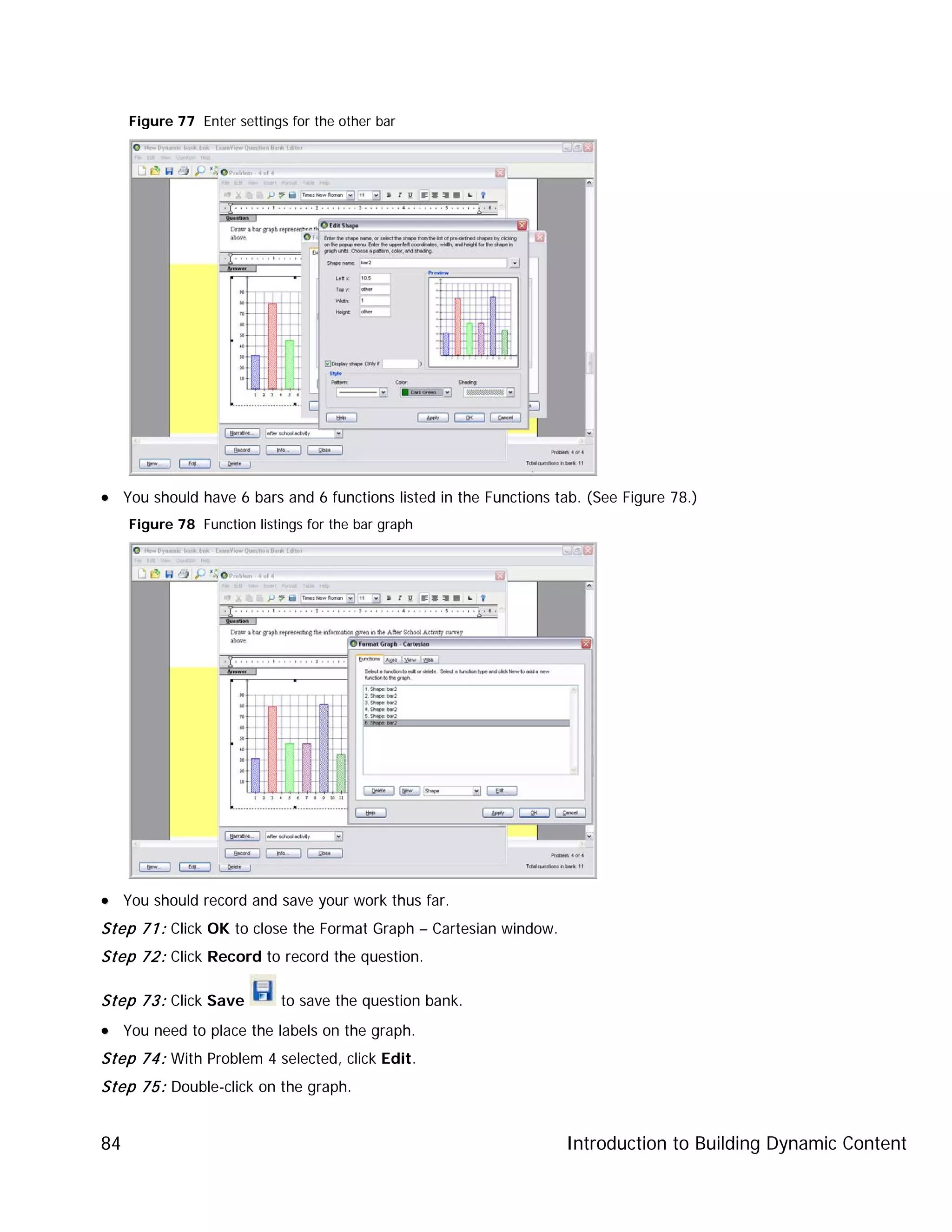 Introduction to Building Dynamic Content84
Figure 77 Enter settings for the other bar
•• You should have 6 bars and 6 functions listed in the Functions tab. (See Figure 78.)
Figure 78 Function listings for the bar graph
•• You should record and save your work thus far.
Step 71: Click OK to close the Format Graph – Cartesian window.
Step 72: Click Record to record the question.
Step 73: Click Save to save the question bank.
•• You need to place the labels on the graph.
Step 74: With Problem 4 selected, click Edit.
Step 75: Double-click on the graph.
 