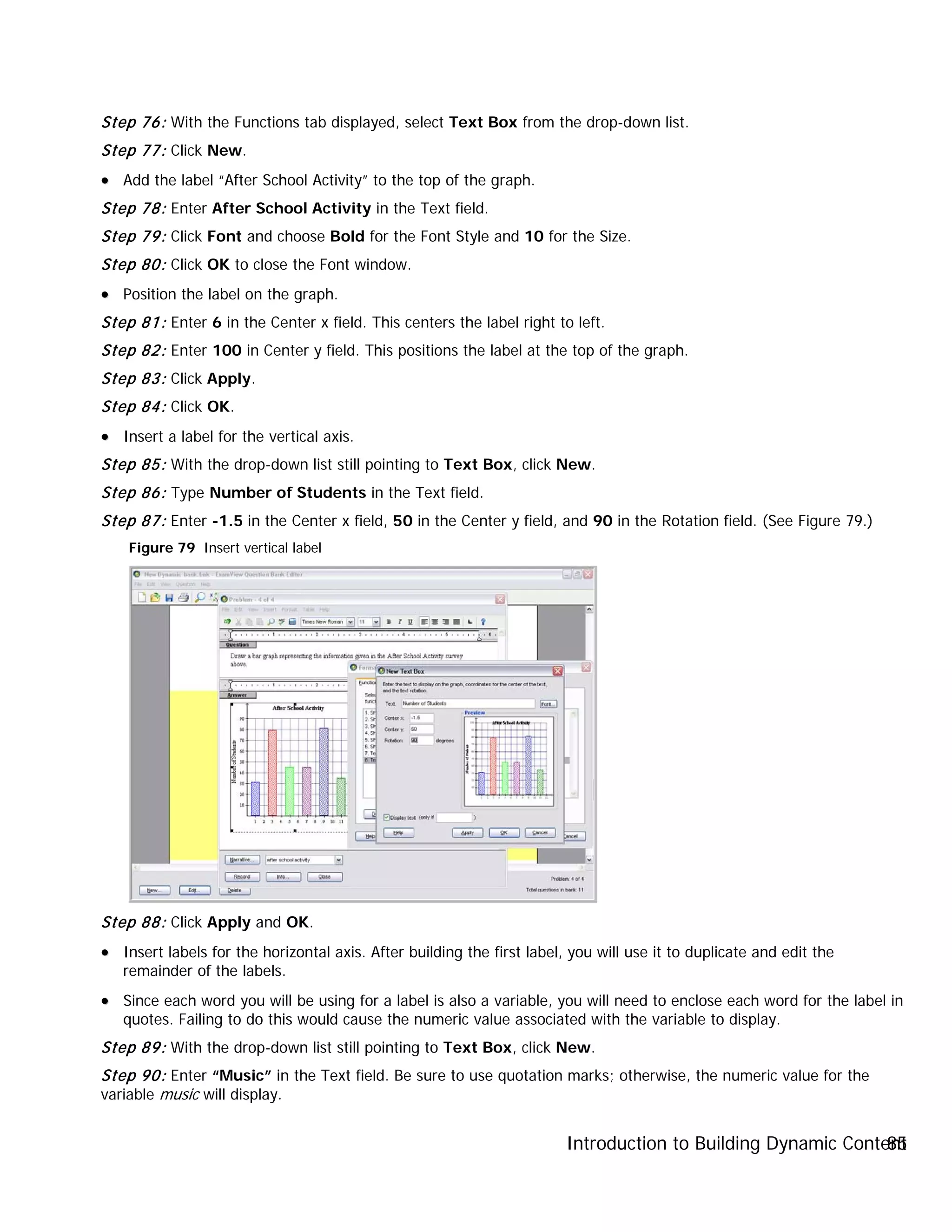 Introduction to Building Dynamic Content85
Step 76: With the Functions tab displayed, select Text Box from the drop-down list.
Step 77: Click New.
•• Add the label “After School Activity” to the top of the graph.
Step 78: Enter After School Activity in the Text field.
Step 79: Click Font and choose Bold for the Font Style and 10 for the Size.
Step 80: Click OK to close the Font window.
•• Position the label on the graph.
Step 81: Enter 6 in the Center x field. This centers the label right to left.
Step 82: Enter 100 in Center y field. This positions the label at the top of the graph.
Step 83: Click Apply.
Step 84: Click OK.
•• Insert a label for the vertical axis.
Step 85: With the drop-down list still pointing to Text Box, click New.
Step 86: Type Number of Students in the Text field.
Step 87: Enter -1.5 in the Center x field, 50 in the Center y field, and 90 in the Rotation field. (See Figure 79.)
Figure 79 Insert vertical label
Step 88: Click Apply and OK.
•• Insert labels for the horizontal axis. After building the first label, you will use it to duplicate and edit the
remainder of the labels.
•• Since each word you will be using for a label is also a variable, you will need to enclose each word for the label in
quotes. Failing to do this would cause the numeric value associated with the variable to display.
Step 89: With the drop-down list still pointing to Text Box, click New.
Step 90: Enter “Music” in the Text field. Be sure to use quotation marks; otherwise, the numeric value for the
variable music will display.
 