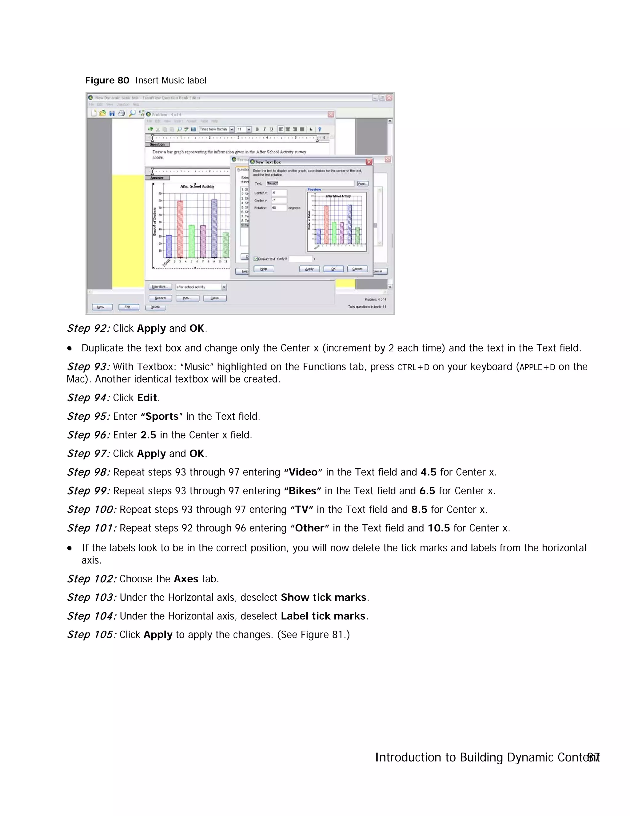 Introduction to Building Dynamic Content87
Figure 80 Insert Music label
Step 92: Click Apply and OK.
•• Duplicate the text box and change only the Center x (increment by 2 each time) and the text in the Text field.
Step 93: With Textbox: “Music” highlighted on the Functions tab, press CTRL+D on your keyboard (APPLE+D on the
Mac). Another identical textbox will be created.
Step 94: Click Edit.
Step 95: Enter “Sports” in the Text field.
Step 96: Enter 2.5 in the Center x field.
Step 97: Click Apply and OK.
Step 98: Repeat steps 93 through 97 entering “Video” in the Text field and 4.5 for Center x.
Step 99: Repeat steps 93 through 97 entering “Bikes” in the Text field and 6.5 for Center x.
Step 100: Repeat steps 93 through 97 entering “TV” in the Text field and 8.5 for Center x.
Step 101: Repeat steps 92 through 96 entering “Other” in the Text field and 10.5 for Center x.
•• If the labels look to be in the correct position, you will now delete the tick marks and labels from the horizontal
axis.
Step 102: Choose the Axes tab.
Step 103: Under the Horizontal axis, deselect Show tick marks.
Step 104: Under the Horizontal axis, deselect Label tick marks.
Step 105: Click Apply to apply the changes. (See Figure 81.)
 