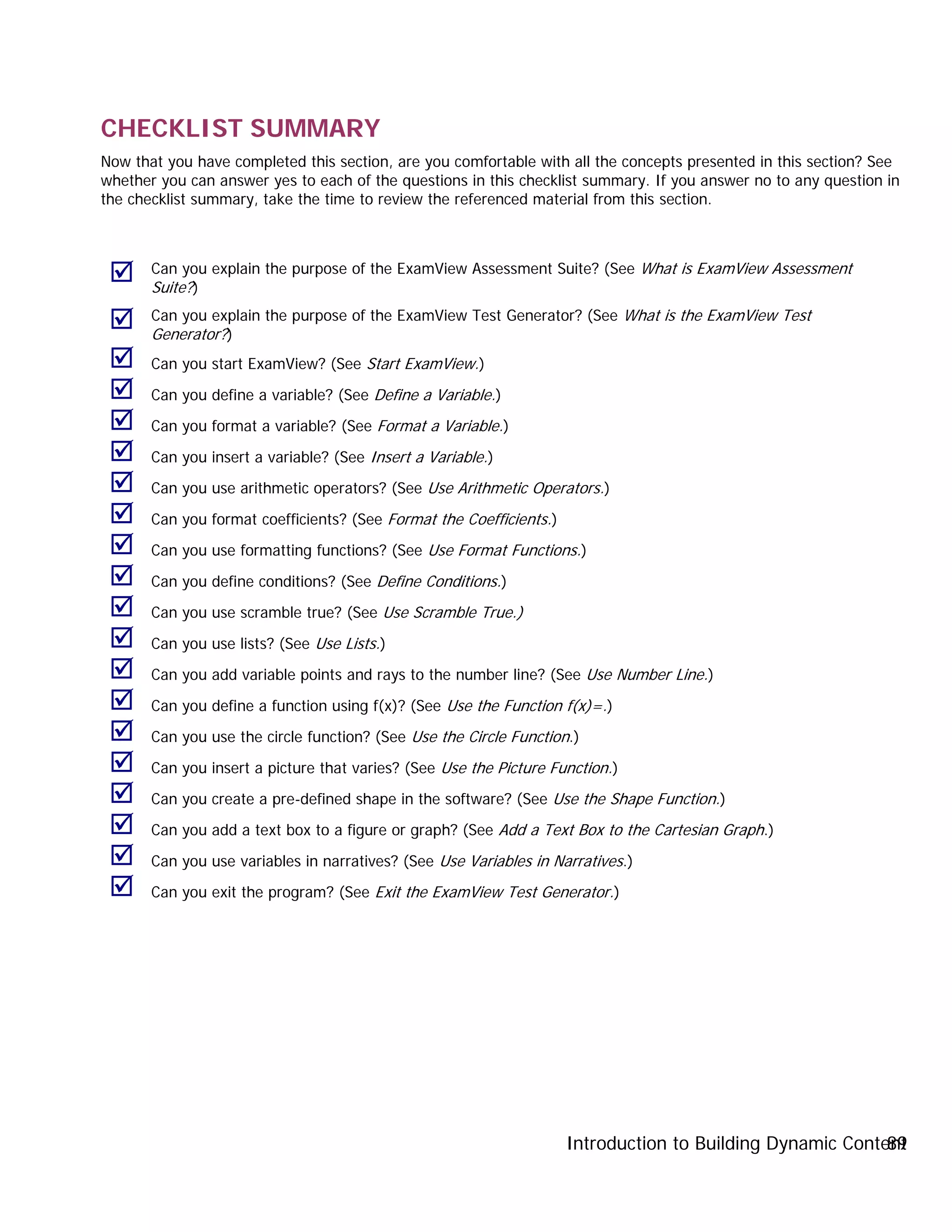 Introduction to Building Dynamic Content89
CHECKLIST SUMMARY
Now that you have completed this section, are you comfortable with all the concepts presented in this section? See
whether you can answer yes to each of the questions in this checklist summary. If you answer no to any question in
the checklist summary, take the time to review the referenced material from this section.
 Can you explain the purpose of the ExamView Assessment Suite? (See What is ExamView Assessment
Suite?)
 Can you explain the purpose of the ExamView Test Generator? (See What is the ExamView Test
Generator?)
 Can you start ExamView? (See Start ExamView.)
 Can you define a variable? (See Define a Variable.)
 Can you format a variable? (See Format a Variable.)
 Can you insert a variable? (See Insert a Variable.)
 Can you use arithmetic operators? (See Use Arithmetic Operators.)
 Can you format coefficients? (See Format the Coefficients.)
 Can you use formatting functions? (See Use Format Functions.)
 Can you define conditions? (See Define Conditions.)
 Can you use scramble true? (See Use Scramble True.)
 Can you use lists? (See Use Lists.)
 Can you add variable points and rays to the number line? (See Use Number Line.)
 Can you define a function using f(x)? (See Use the Function f(x)=.)
 Can you use the circle function? (See Use the Circle Function.)
 Can you insert a picture that varies? (See Use the Picture Function.)
 Can you create a pre-defined shape in the software? (See Use the Shape Function.)
 Can you add a text box to a figure or graph? (See Add a Text Box to the Cartesian Graph.)
 Can you use variables in narratives? (See Use Variables in Narratives.)
 Can you exit the program? (See Exit the ExamView Test Generator.)
 