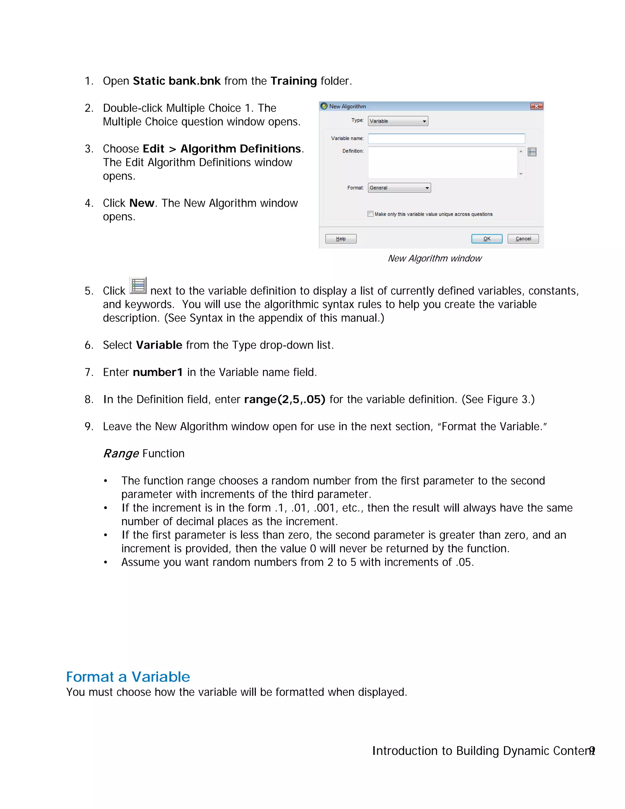 Introduction to Building Dynamic Content9
1. Open Static bank.bnk from the Training folder.
2. Double-click Multiple Choice 1. The
Multiple Choice question window opens.
3. Choose Edit > Algorithm Definitions.
The Edit Algorithm Definitions window
opens.
4. Click New. The New Algorithm window
opens.
5. Click next to the variable definition to display a list of currently defined variables, constants,
and keywords. You will use the algorithmic syntax rules to help you create the variable
description. (See Syntax in the appendix of this manual.)
6. Select Variable from the Type drop-down list.
7. Enter number1 in the Variable name field.
8. In the Definition field, enter range(2,5,.05) for the variable definition. (See Figure 3.)
9. Leave the New Algorithm window open for use in the next section, “Format the Variable.”
Range Function
• The function range chooses a random number from the first parameter to the second
parameter with increments of the third parameter.
• If the increment is in the form .1, .01, .001, etc., then the result will always have the same
number of decimal places as the increment.
• If the first parameter is less than zero, the second parameter is greater than zero, and an
increment is provided, then the value 0 will never be returned by the function.
• Assume you want random numbers from 2 to 5 with increments of .05.
Format a Variable
You must choose how the variable will be formatted when displayed.
New Algorithm window
 