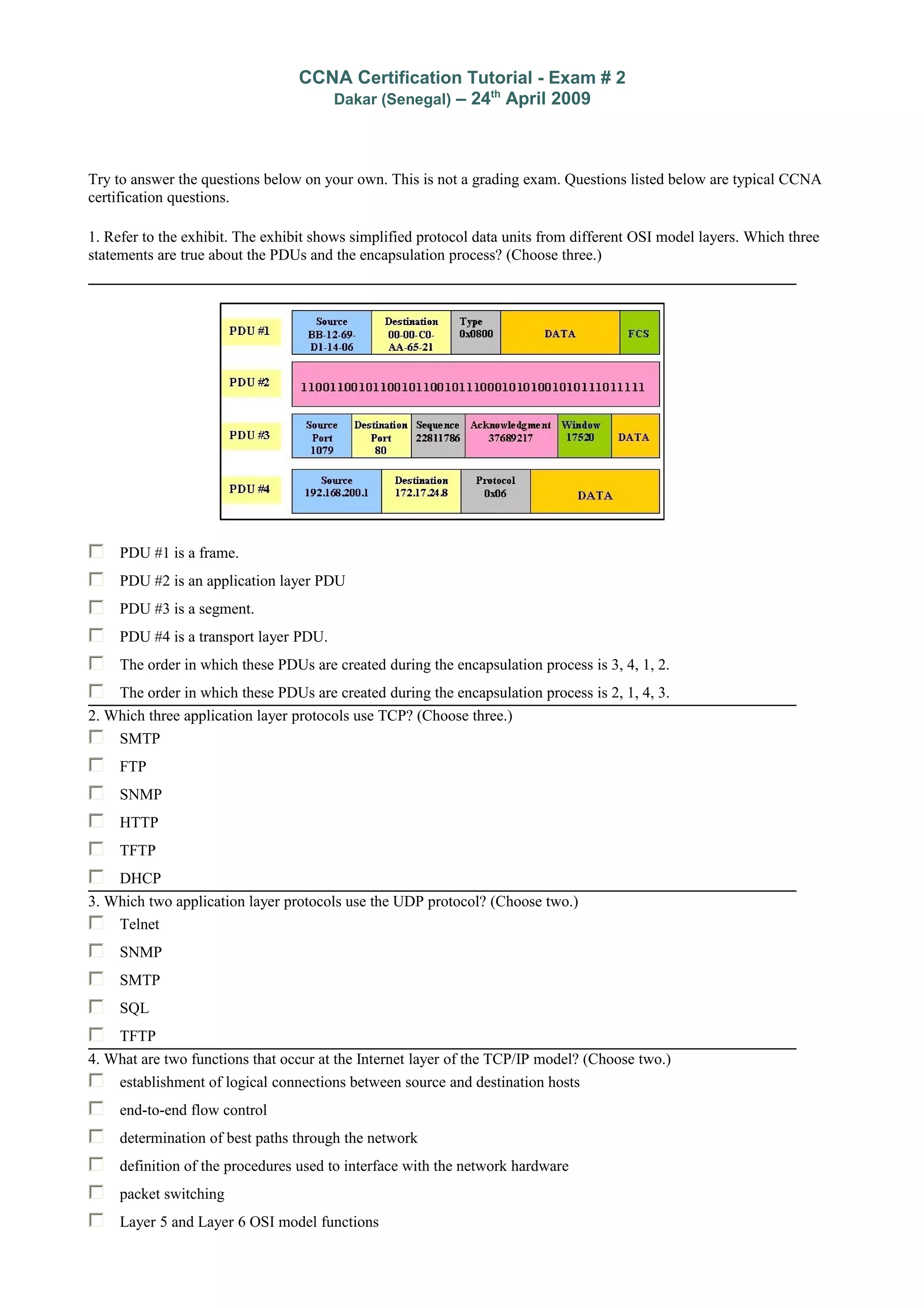 CCNA Certification Tutorial - Exam # 2
Dakar (Senegal) – 24th
April 2009
Try to answer the questions below on your own. This is not a grading exam. Questions listed below are typical CCNA
certification questions.
1. Refer to the exhibit. The exhibit shows simplified protocol data units from different OSI model layers. Which three
statements are true about the PDUs and the encapsulation process? (Choose three.)
PDU #1 is a frame.
PDU #2 is an application layer PDU
PDU #3 is a segment.
PDU #4 is a transport layer PDU.
The order in which these PDUs are created during the encapsulation process is 3, 4, 1, 2.
The order in which these PDUs are created during the encapsulation process is 2, 1, 4, 3.
2. Which three application layer protocols use TCP? (Choose three.)
SMTP
FTP
SNMP
HTTP
TFTP
DHCP
3. Which two application layer protocols use the UDP protocol? (Choose two.)
Telnet
SNMP
SMTP
SQL
TFTP
4. What are two functions that occur at the Internet layer of the TCP/IP model? (Choose two.)
establishment of logical connections between source and destination hosts
end-to-end flow control
determination of best paths through the network
definition of the procedures used to interface with the network hardware
packet switching
Layer 5 and Layer 6 OSI model functions
 