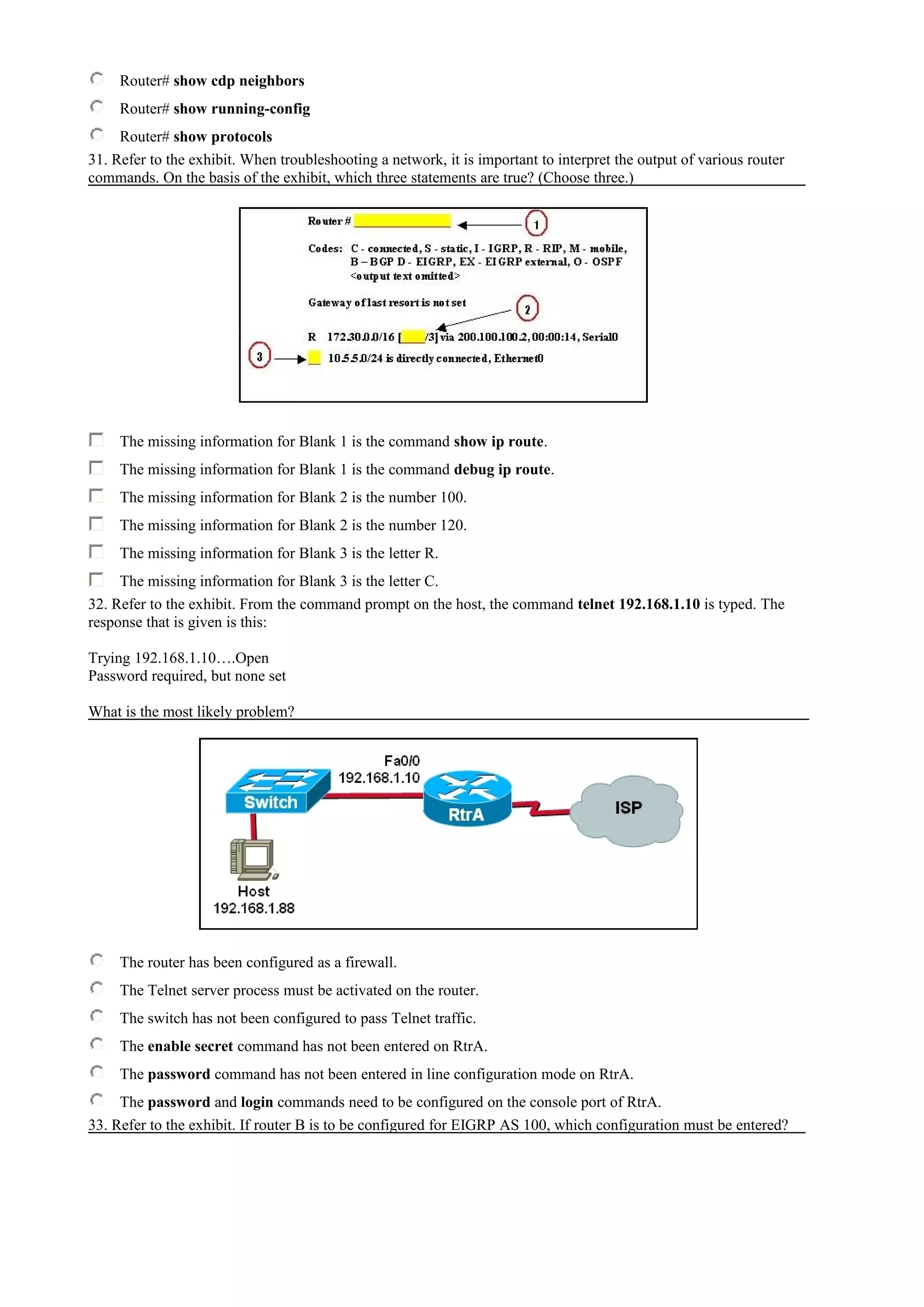 Router# show cdp neighbors
Router# show running-config
Router# show protocols
31. Refer to the exhibit. When troubleshooting a network, it is important to interpret the output of various router
commands. On the basis of the exhibit, which three statements are true? (Choose three.)
The missing information for Blank 1 is the command show ip route.
The missing information for Blank 1 is the command debug ip route.
The missing information for Blank 2 is the number 100.
The missing information for Blank 2 is the number 120.
The missing information for Blank 3 is the letter R.
The missing information for Blank 3 is the letter C.
32. Refer to the exhibit. From the command prompt on the host, the command telnet 192.168.1.10 is typed. The
response that is given is this:
Trying 192.168.1.10….Open
Password required, but none set
What is the most likely problem?
The router has been configured as a firewall.
The Telnet server process must be activated on the router.
The switch has not been configured to pass Telnet traffic.
The enable secret command has not been entered on RtrA.
The password command has not been entered in line configuration mode on RtrA.
The password and login commands need to be configured on the console port of RtrA.
33. Refer to the exhibit. If router B is to be configured for EIGRP AS 100, which configuration must be entered?
 