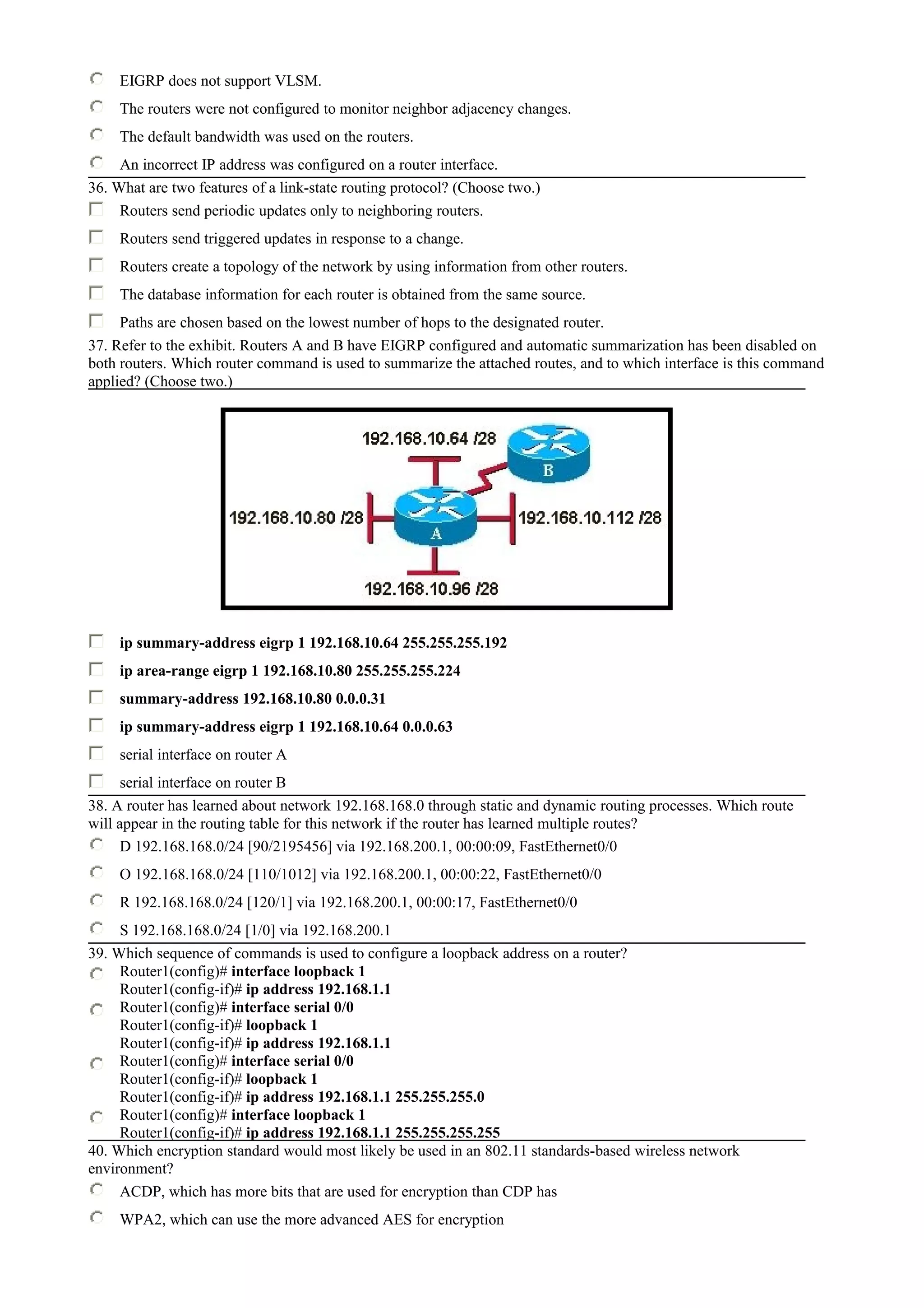 EIGRP does not support VLSM.
The routers were not configured to monitor neighbor adjacency changes.
The default bandwidth was used on the routers.
An incorrect IP address was configured on a router interface.
36. What are two features of a link-state routing protocol? (Choose two.)
Routers send periodic updates only to neighboring routers.
Routers send triggered updates in response to a change.
Routers create a topology of the network by using information from other routers.
The database information for each router is obtained from the same source.
Paths are chosen based on the lowest number of hops to the designated router.
37. Refer to the exhibit. Routers A and B have EIGRP configured and automatic summarization has been disabled on
both routers. Which router command is used to summarize the attached routes, and to which interface is this command
applied? (Choose two.)
ip summary-address eigrp 1 192.168.10.64 255.255.255.192
ip area-range eigrp 1 192.168.10.80 255.255.255.224
summary-address 192.168.10.80 0.0.0.31
ip summary-address eigrp 1 192.168.10.64 0.0.0.63
serial interface on router A
serial interface on router B
38. A router has learned about network 192.168.168.0 through static and dynamic routing processes. Which route
will appear in the routing table for this network if the router has learned multiple routes?
D 192.168.168.0/24 [90/2195456] via 192.168.200.1, 00:00:09, FastEthernet0/0
O 192.168.168.0/24 [110/1012] via 192.168.200.1, 00:00:22, FastEthernet0/0
R 192.168.168.0/24 [120/1] via 192.168.200.1, 00:00:17, FastEthernet0/0
S 192.168.168.0/24 [1/0] via 192.168.200.1
39. Which sequence of commands is used to configure a loopback address on a router?
Router1(config)# interface loopback 1
Router1(config-if)# ip address 192.168.1.1
Router1(config)# interface serial 0/0
Router1(config-if)# loopback 1
Router1(config-if)# ip address 192.168.1.1
Router1(config)# interface serial 0/0
Router1(config-if)# loopback 1
Router1(config-if)# ip address 192.168.1.1 255.255.255.0
Router1(config)# interface loopback 1
Router1(config-if)# ip address 192.168.1.1 255.255.255.255
40. Which encryption standard would most likely be used in an 802.11 standards-based wireless network
environment?
ACDP, which has more bits that are used for encryption than CDP has
WPA2, which can use the more advanced AES for encryption
 