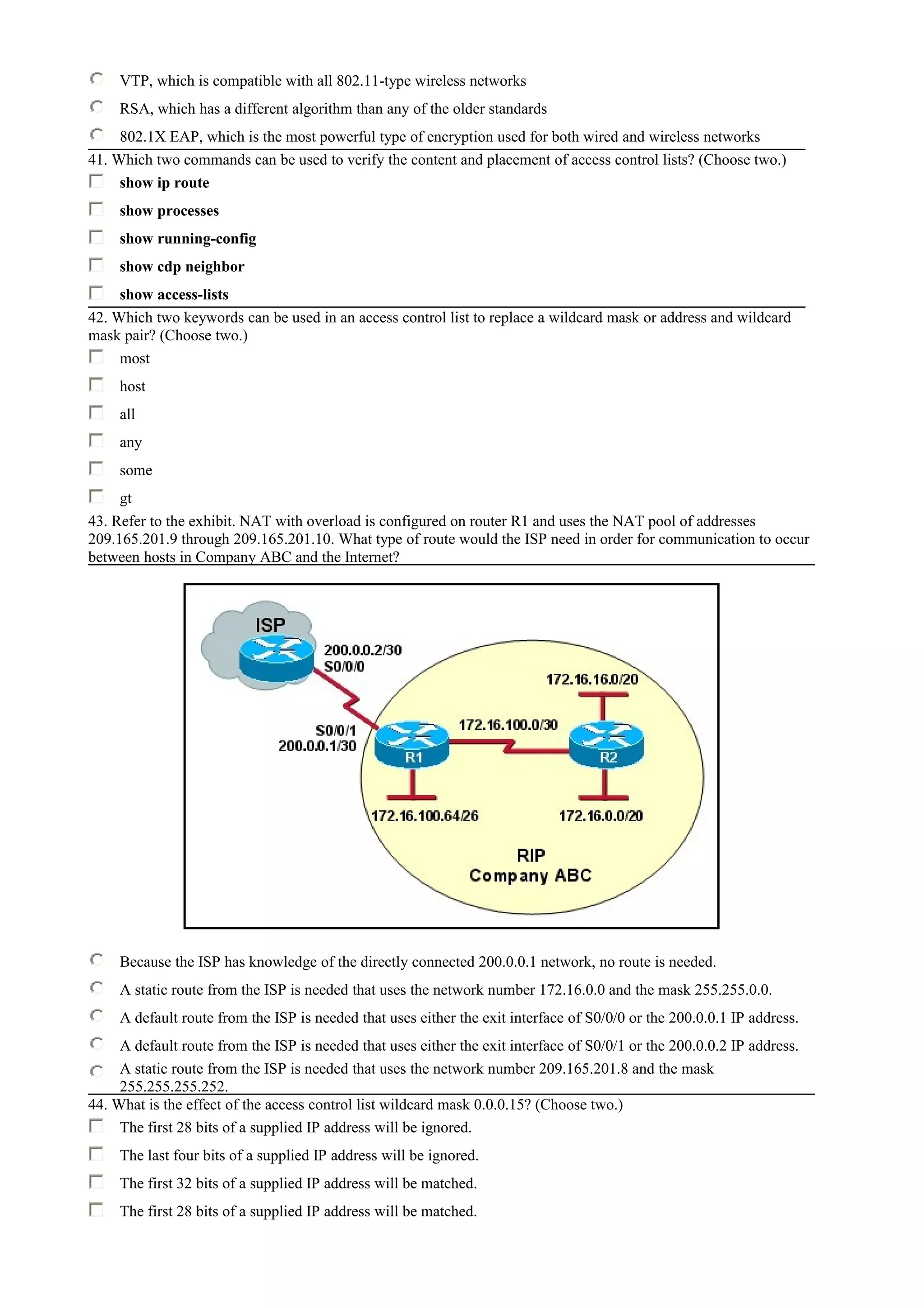 VTP, which is compatible with all 802.11-type wireless networks
RSA, which has a different algorithm than any of the older standards
802.1X EAP, which is the most powerful type of encryption used for both wired and wireless networks
41. Which two commands can be used to verify the content and placement of access control lists? (Choose two.)
show ip route
show processes
show running-config
show cdp neighbor
show access-lists
42. Which two keywords can be used in an access control list to replace a wildcard mask or address and wildcard
mask pair? (Choose two.)
most
host
all
any
some
gt
43. Refer to the exhibit. NAT with overload is configured on router R1 and uses the NAT pool of addresses
209.165.201.9 through 209.165.201.10. What type of route would the ISP need in order for communication to occur
between hosts in Company ABC and the Internet?
Because the ISP has knowledge of the directly connected 200.0.0.1 network, no route is needed.
A static route from the ISP is needed that uses the network number 172.16.0.0 and the mask 255.255.0.0.
A default route from the ISP is needed that uses either the exit interface of S0/0/0 or the 200.0.0.1 IP address.
A default route from the ISP is needed that uses either the exit interface of S0/0/1 or the 200.0.0.2 IP address.
A static route from the ISP is needed that uses the network number 209.165.201.8 and the mask
255.255.255.252.
44. What is the effect of the access control list wildcard mask 0.0.0.15? (Choose two.)
The first 28 bits of a supplied IP address will be ignored.
The last four bits of a supplied IP address will be ignored.
The first 32 bits of a supplied IP address will be matched.
The first 28 bits of a supplied IP address will be matched.
 