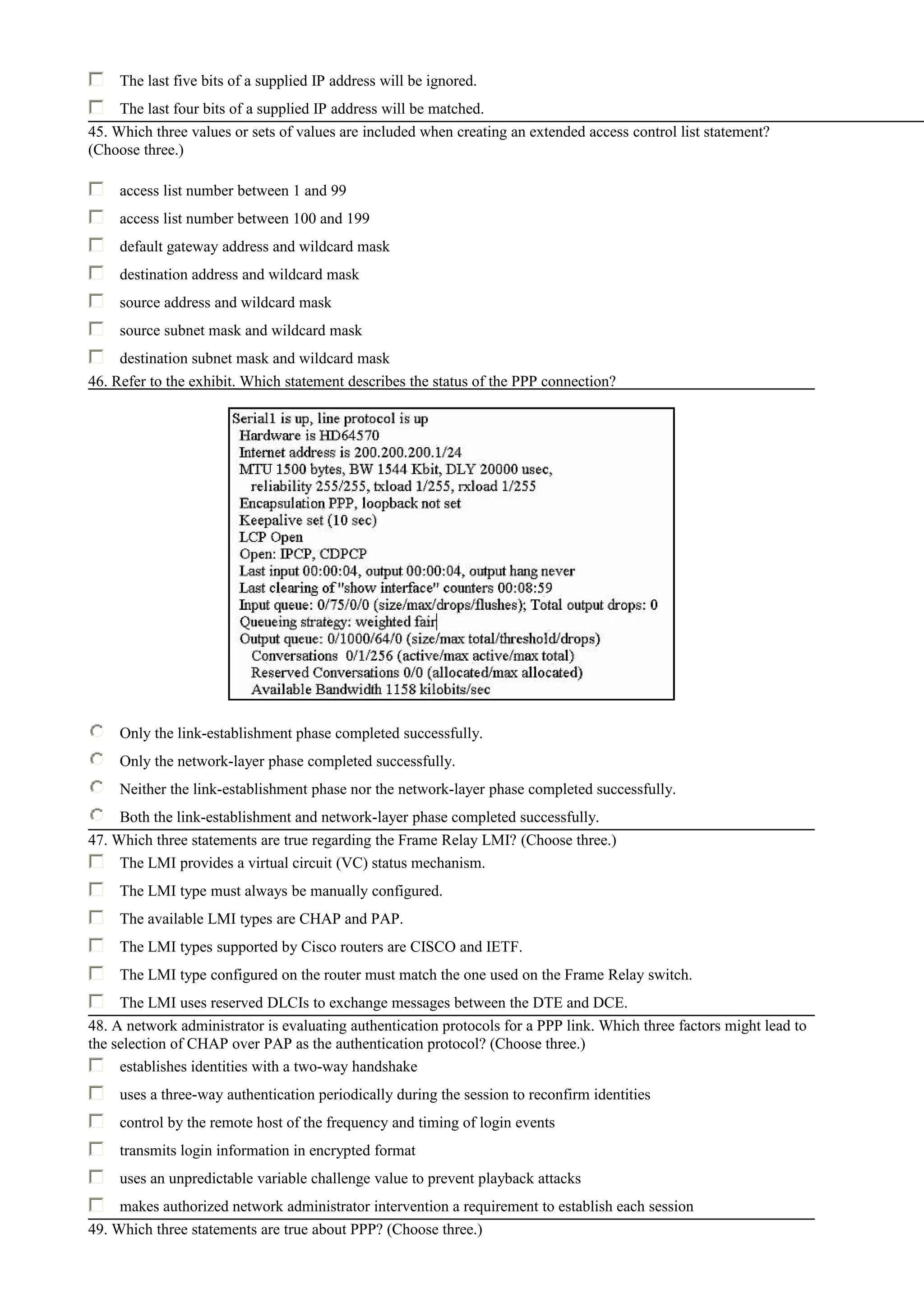 The last five bits of a supplied IP address will be ignored.
The last four bits of a supplied IP address will be matched.
45. Which three values or sets of values are included when creating an extended access control list statement?
(Choose three.)
access list number between 1 and 99
access list number between 100 and 199
default gateway address and wildcard mask
destination address and wildcard mask
source address and wildcard mask
source subnet mask and wildcard mask
destination subnet mask and wildcard mask
46. Refer to the exhibit. Which statement describes the status of the PPP connection?
Only the link-establishment phase completed successfully.
Only the network-layer phase completed successfully.
Neither the link-establishment phase nor the network-layer phase completed successfully.
Both the link-establishment and network-layer phase completed successfully.
47. Which three statements are true regarding the Frame Relay LMI? (Choose three.)
The LMI provides a virtual circuit (VC) status mechanism.
The LMI type must always be manually configured.
The available LMI types are CHAP and PAP.
The LMI types supported by Cisco routers are CISCO and IETF.
The LMI type configured on the router must match the one used on the Frame Relay switch.
The LMI uses reserved DLCIs to exchange messages between the DTE and DCE.
48. A network administrator is evaluating authentication protocols for a PPP link. Which three factors might lead to
the selection of CHAP over PAP as the authentication protocol? (Choose three.)
establishes identities with a two-way handshake
uses a three-way authentication periodically during the session to reconfirm identities
control by the remote host of the frequency and timing of login events
transmits login information in encrypted format
uses an unpredictable variable challenge value to prevent playback attacks
makes authorized network administrator intervention a requirement to establish each session
49. Which three statements are true about PPP? (Choose three.)
 