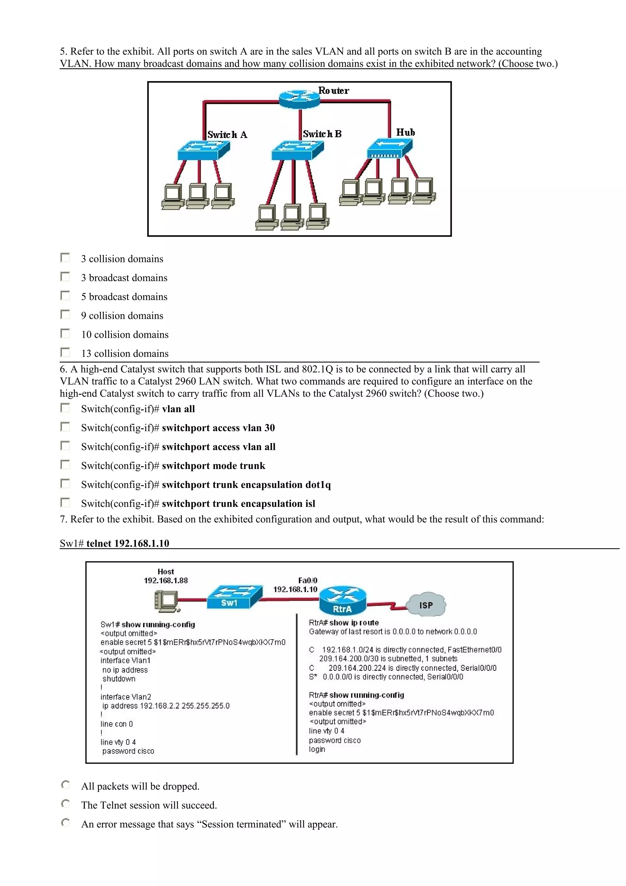 5. Refer to the exhibit. All ports on switch A are in the sales VLAN and all ports on switch B are in the accounting
VLAN. How many broadcast domains and how many collision domains exist in the exhibited network? (Choose two.)
3 collision domains
3 broadcast domains
5 broadcast domains
9 collision domains
10 collision domains
13 collision domains
6. A high-end Catalyst switch that supports both ISL and 802.1Q is to be connected by a link that will carry all
VLAN traffic to a Catalyst 2960 LAN switch. What two commands are required to configure an interface on the
high-end Catalyst switch to carry traffic from all VLANs to the Catalyst 2960 switch? (Choose two.)
Switch(config-if)# vlan all
Switch(config-if)# switchport access vlan 30
Switch(config-if)# switchport access vlan all
Switch(config-if)# switchport mode trunk
Switch(config-if)# switchport trunk encapsulation dot1q
Switch(config-if)# switchport trunk encapsulation isl
7. Refer to the exhibit. Based on the exhibited configuration and output, what would be the result of this command:
Sw1# telnet 192.168.1.10
All packets will be dropped.
The Telnet session will succeed.
An error message that says “Session terminated” will appear.
 