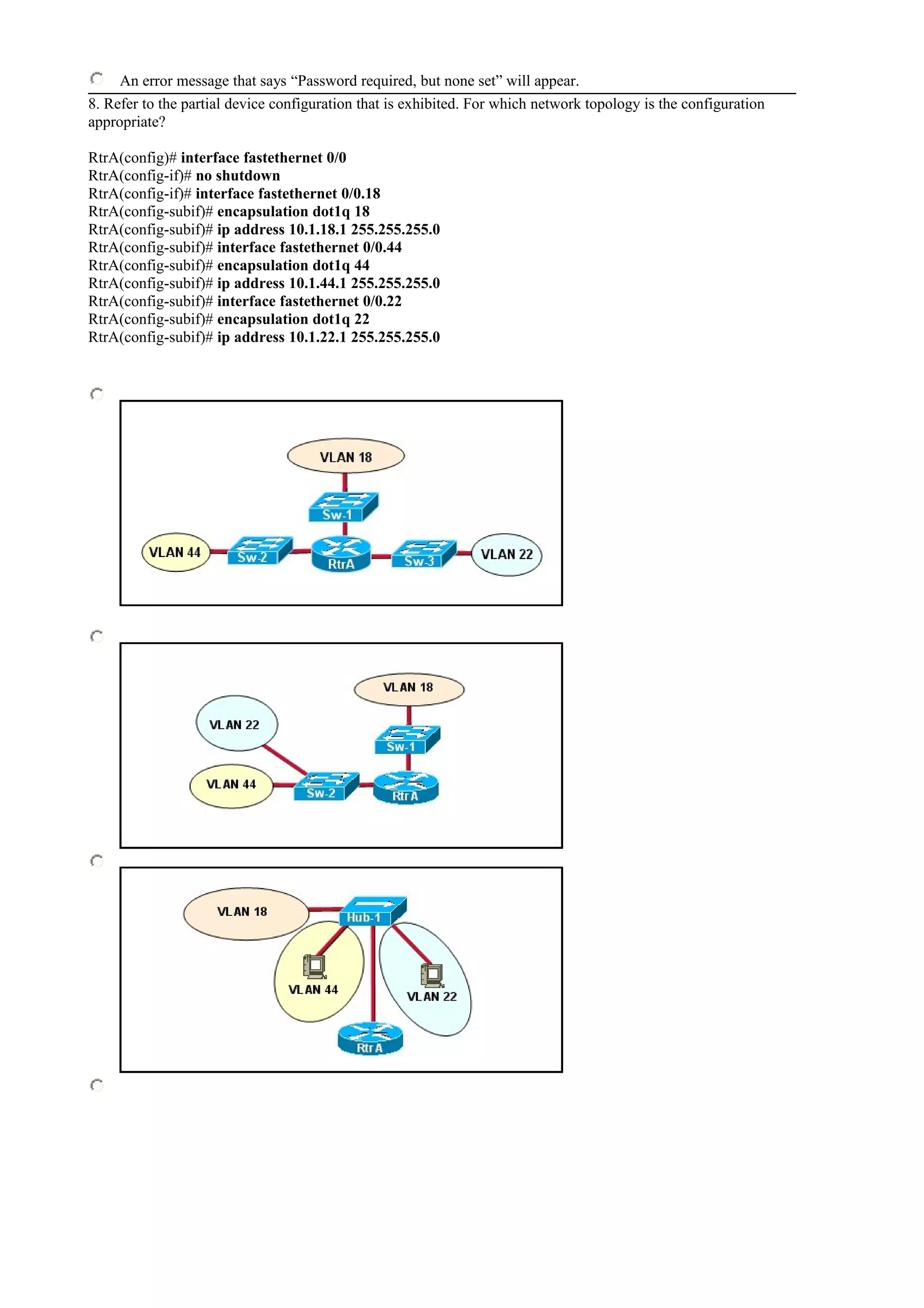 An error message that says “Password required, but none set” will appear.
8. Refer to the partial device configuration that is exhibited. For which network topology is the configuration
appropriate?
RtrA(config)# interface fastethernet 0/0
RtrA(config-if)# no shutdown
RtrA(config-if)# interface fastethernet 0/0.18
RtrA(config-subif)# encapsulation dot1q 18
RtrA(config-subif)# ip address 10.1.18.1 255.255.255.0
RtrA(config-subif)# interface fastethernet 0/0.44
RtrA(config-subif)# encapsulation dot1q 44
RtrA(config-subif)# ip address 10.1.44.1 255.255.255.0
RtrA(config-subif)# interface fastethernet 0/0.22
RtrA(config-subif)# encapsulation dot1q 22
RtrA(config-subif)# ip address 10.1.22.1 255.255.255.0
 