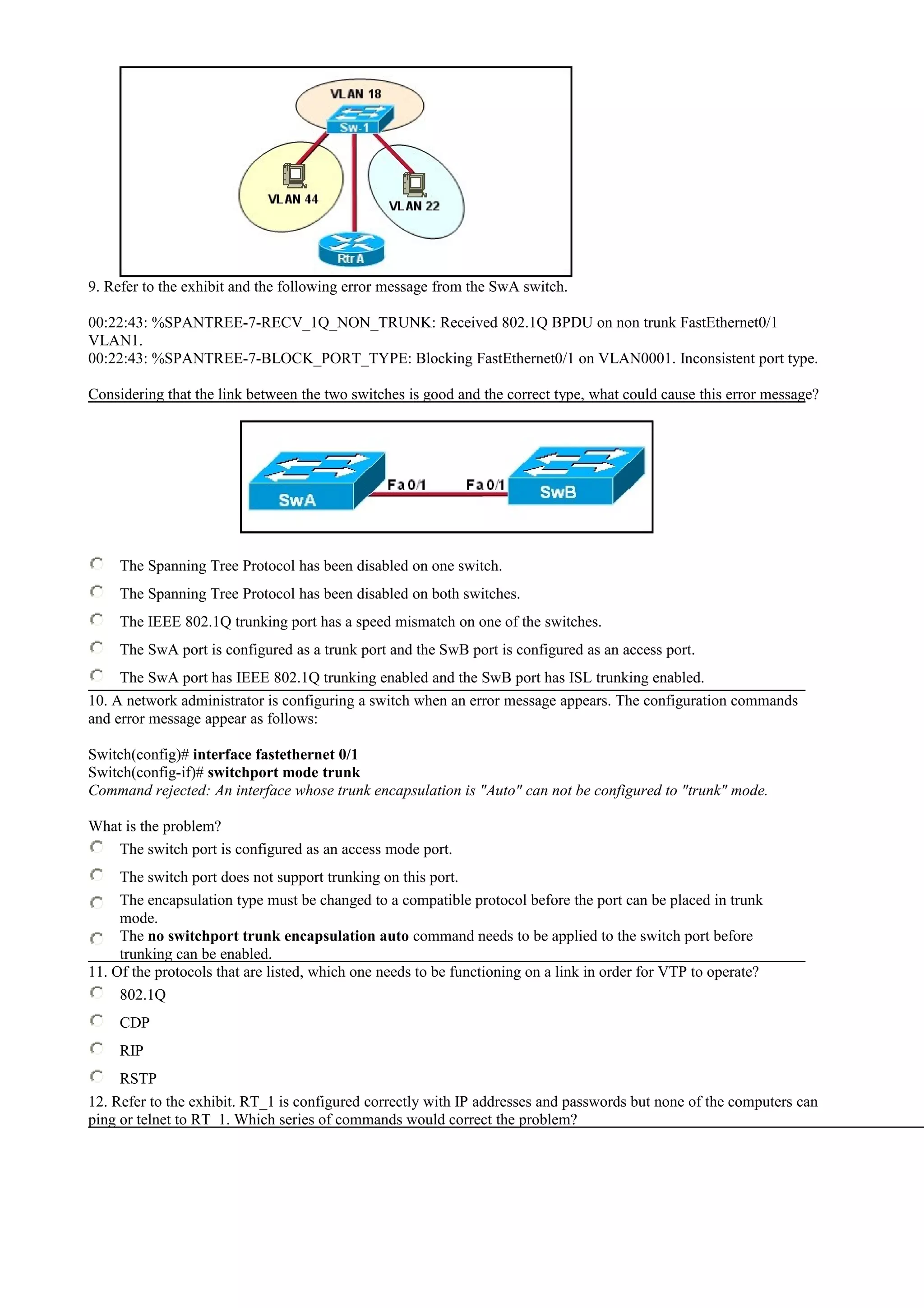 9. Refer to the exhibit and the following error message from the SwA switch.
00:22:43: %SPANTREE-7-RECV_1Q_NON_TRUNK: Received 802.1Q BPDU on non trunk FastEthernet0/1
VLAN1.
00:22:43: %SPANTREE-7-BLOCK_PORT_TYPE: Blocking FastEthernet0/1 on VLAN0001. Inconsistent port type.
Considering that the link between the two switches is good and the correct type, what could cause this error message?
The Spanning Tree Protocol has been disabled on one switch.
The Spanning Tree Protocol has been disabled on both switches.
The IEEE 802.1Q trunking port has a speed mismatch on one of the switches.
The SwA port is configured as a trunk port and the SwB port is configured as an access port.
The SwA port has IEEE 802.1Q trunking enabled and the SwB port has ISL trunking enabled.
10. A network administrator is configuring a switch when an error message appears. The configuration commands
and error message appear as follows:
Switch(config)# interface fastethernet 0/1
Switch(config-if)# switchport mode trunk
Command rejected: An interface whose trunk encapsulation is "Auto" can not be configured to "trunk" mode.
What is the problem?
The switch port is configured as an access mode port.
The switch port does not support trunking on this port.
The encapsulation type must be changed to a compatible protocol before the port can be placed in trunk
mode.
The no switchport trunk encapsulation auto command needs to be applied to the switch port before
trunking can be enabled.
11. Of the protocols that are listed, which one needs to be functioning on a link in order for VTP to operate?
802.1Q
CDP
RIP
RSTP
12. Refer to the exhibit. RT_1 is configured correctly with IP addresses and passwords but none of the computers can
ping or telnet to RT_1. Which series of commands would correct the problem?
 