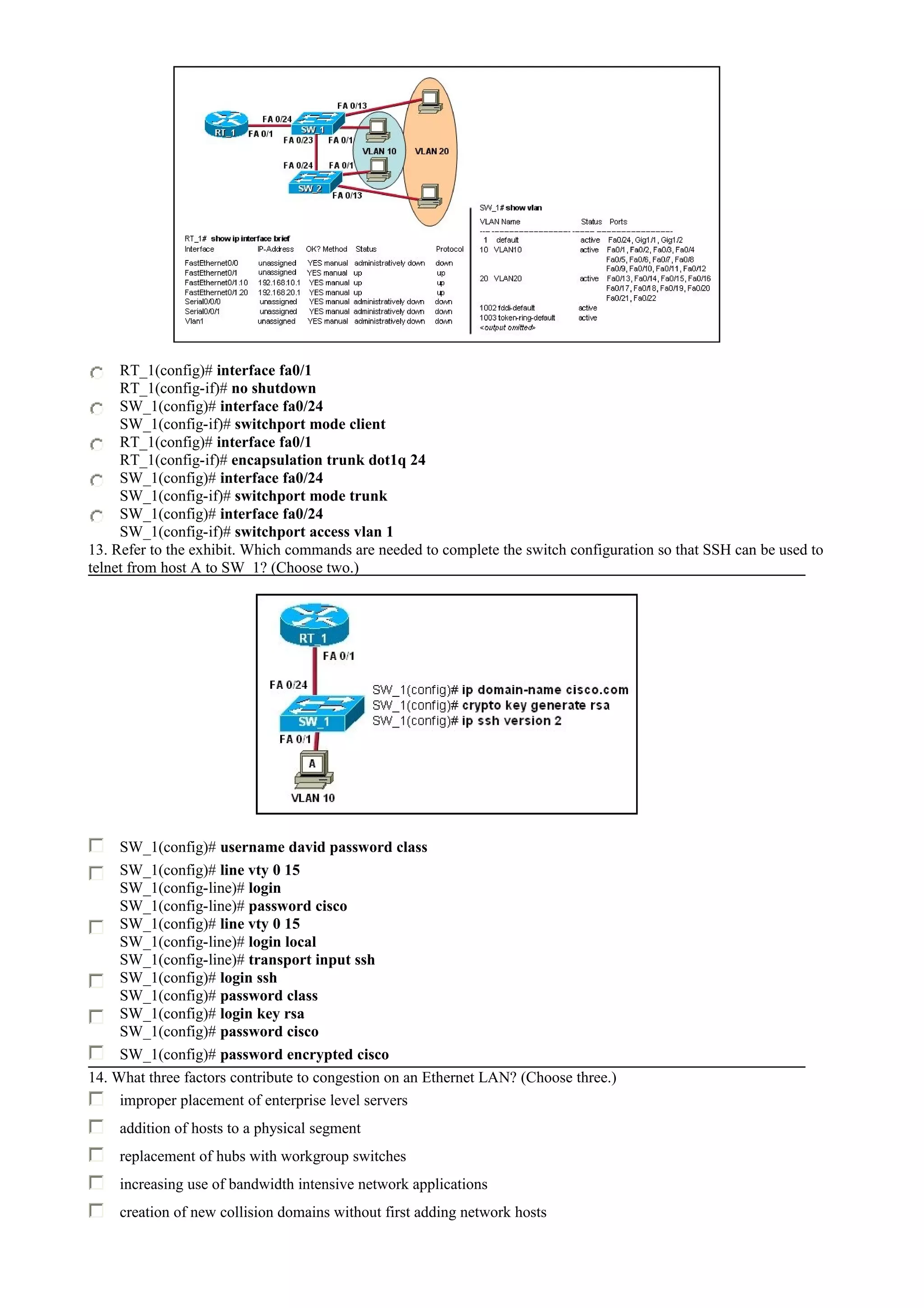RT_1(config)# interface fa0/1
RT_1(config-if)# no shutdown
SW_1(config)# interface fa0/24
SW_1(config-if)# switchport mode client
RT_1(config)# interface fa0/1
RT_1(config-if)# encapsulation trunk dot1q 24
SW_1(config)# interface fa0/24
SW_1(config-if)# switchport mode trunk
SW_1(config)# interface fa0/24
SW_1(config-if)# switchport access vlan 1
13. Refer to the exhibit. Which commands are needed to complete the switch configuration so that SSH can be used to
telnet from host A to SW_1? (Choose two.)
SW_1(config)# username david password class
SW_1(config)# line vty 0 15
SW_1(config-line)# login
SW_1(config-line)# password cisco
SW_1(config)# line vty 0 15
SW_1(config-line)# login local
SW_1(config-line)# transport input ssh
SW_1(config)# login ssh
SW_1(config)# password class
SW_1(config)# login key rsa
SW_1(config)# password cisco
SW_1(config)# password encrypted cisco
14. What three factors contribute to congestion on an Ethernet LAN? (Choose three.)
improper placement of enterprise level servers
addition of hosts to a physical segment
replacement of hubs with workgroup switches
increasing use of bandwidth intensive network applications
creation of new collision domains without first adding network hosts
 