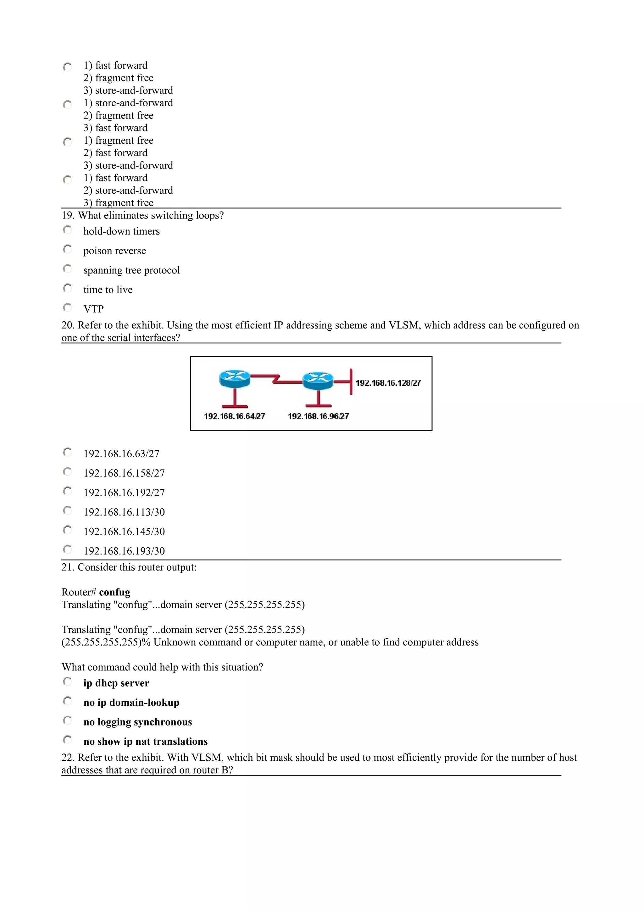 1) fast forward
2) fragment free
3) store-and-forward
1) store-and-forward
2) fragment free
3) fast forward
1) fragment free
2) fast forward
3) store-and-forward
1) fast forward
2) store-and-forward
3) fragment free
19. What eliminates switching loops?
hold-down timers
poison reverse
spanning tree protocol
time to live
VTP
20. Refer to the exhibit. Using the most efficient IP addressing scheme and VLSM, which address can be configured on
one of the serial interfaces?
192.168.16.63/27
192.168.16.158/27
192.168.16.192/27
192.168.16.113/30
192.168.16.145/30
192.168.16.193/30
21. Consider this router output:
Router# confug
Translating "confug"...domain server (255.255.255.255)
Translating "confug"...domain server (255.255.255.255)
(255.255.255.255)% Unknown command or computer name, or unable to find computer address
What command could help with this situation?
ip dhcp server
no ip domain-lookup
no logging synchronous
no show ip nat translations
22. Refer to the exhibit. With VLSM, which bit mask should be used to most efficiently provide for the number of host
addresses that are required on router B?
 