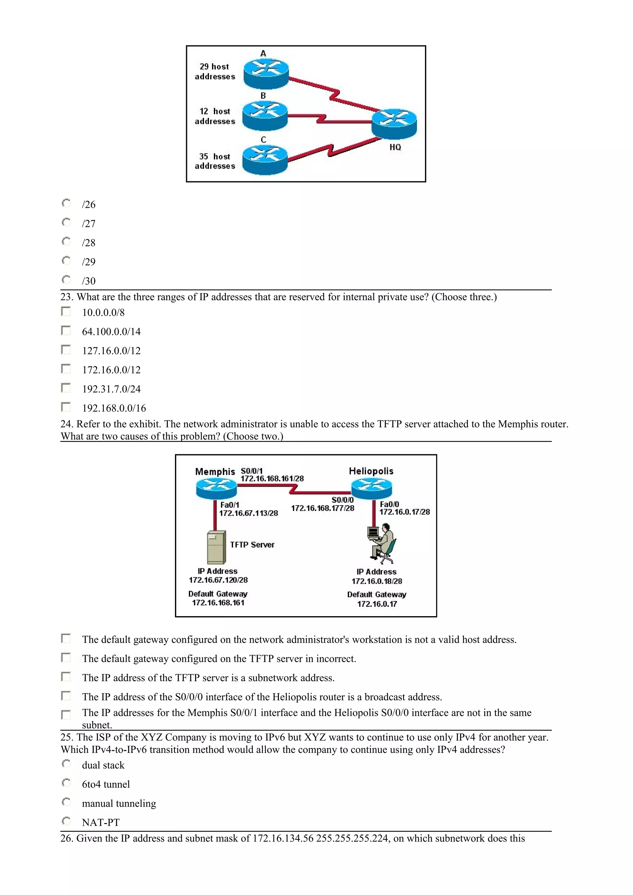 /26
/27
/28
/29
/30
23. What are the three ranges of IP addresses that are reserved for internal private use? (Choose three.)
10.0.0.0/8
64.100.0.0/14
127.16.0.0/12
172.16.0.0/12
192.31.7.0/24
192.168.0.0/16
24. Refer to the exhibit. The network administrator is unable to access the TFTP server attached to the Memphis router.
What are two causes of this problem? (Choose two.)
The default gateway configured on the network administrator's workstation is not a valid host address.
The default gateway configured on the TFTP server in incorrect.
The IP address of the TFTP server is a subnetwork address.
The IP address of the S0/0/0 interface of the Heliopolis router is a broadcast address.
The IP addresses for the Memphis S0/0/1 interface and the Heliopolis S0/0/0 interface are not in the same
subnet.
25. The ISP of the XYZ Company is moving to IPv6 but XYZ wants to continue to use only IPv4 for another year.
Which IPv4-to-IPv6 transition method would allow the company to continue using only IPv4 addresses?
dual stack
6to4 tunnel
manual tunneling
NAT-PT
26. Given the IP address and subnet mask of 172.16.134.56 255.255.255.224, on which subnetwork does this
 