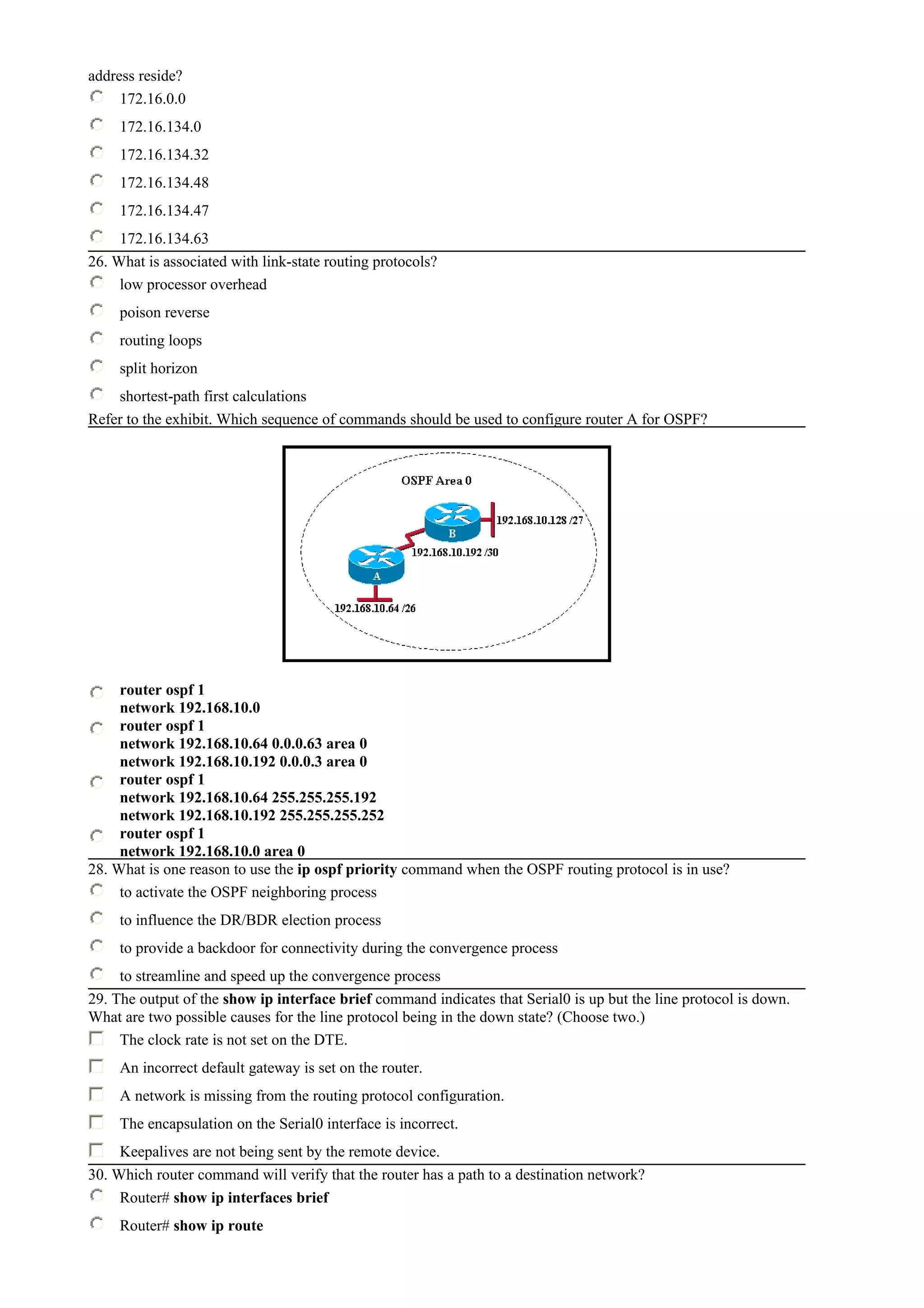 address reside?
172.16.0.0
172.16.134.0
172.16.134.32
172.16.134.48
172.16.134.47
172.16.134.63
26. What is associated with link-state routing protocols?
low processor overhead
poison reverse
routing loops
split horizon
shortest-path first calculations
Refer to the exhibit. Which sequence of commands should be used to configure router A for OSPF?
router ospf 1
network 192.168.10.0
router ospf 1
network 192.168.10.64 0.0.0.63 area 0
network 192.168.10.192 0.0.0.3 area 0
router ospf 1
network 192.168.10.64 255.255.255.192
network 192.168.10.192 255.255.255.252
router ospf 1
network 192.168.10.0 area 0
28. What is one reason to use the ip ospf priority command when the OSPF routing protocol is in use?
to activate the OSPF neighboring process
to influence the DR/BDR election process
to provide a backdoor for connectivity during the convergence process
to streamline and speed up the convergence process
29. The output of the show ip interface brief command indicates that Serial0 is up but the line protocol is down.
What are two possible causes for the line protocol being in the down state? (Choose two.)
The clock rate is not set on the DTE.
An incorrect default gateway is set on the router.
A network is missing from the routing protocol configuration.
The encapsulation on the Serial0 interface is incorrect.
Keepalives are not being sent by the remote device.
30. Which router command will verify that the router has a path to a destination network?
Router# show ip interfaces brief
Router# show ip route
 