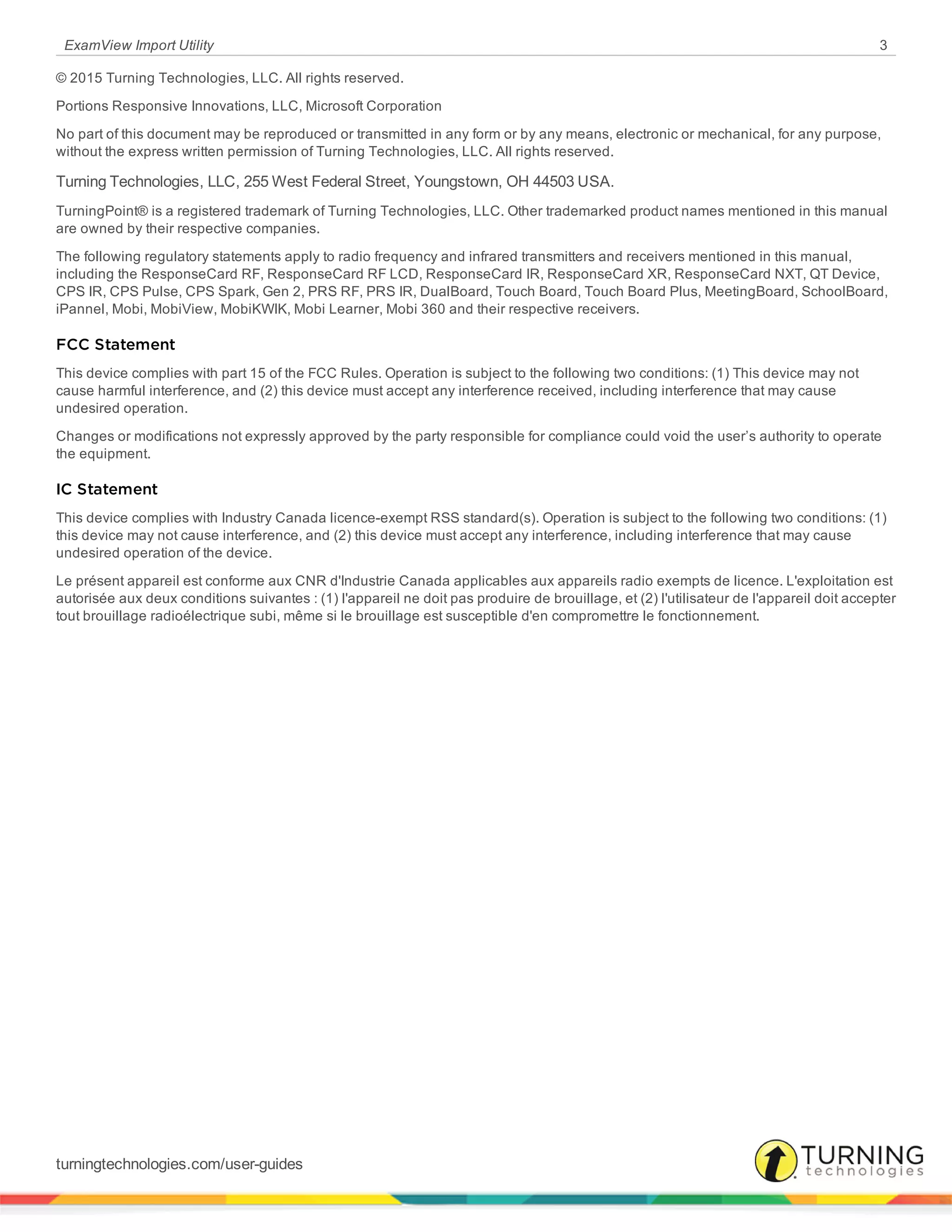 ExamView Import Utility 3
© 2015 Turning Technologies, LLC. All rights reserved.
Portions Responsive Innovations, LLC, Microsoft Corporation
No part of this document may be reproduced or transmitted in any form or by any means, electronic or mechanical, for any purpose,
without the express written permission of Turning Technologies, LLC. All rights reserved.
Turning Technologies, LLC, 255 West Federal Street, Youngstown, OH 44503 USA.
TurningPoint® is a registered trademark of Turning Technologies, LLC. Other trademarked product names mentioned in this manual
are owned by their respective companies.
The following regulatory statements apply to radio frequency and infrared transmitters and receivers mentioned in this manual,
including the ResponseCard RF, ResponseCard RF LCD, ResponseCard IR, ResponseCard XR, ResponseCard NXT, QT Device,
CPS IR, CPS Pulse, CPS Spark, Gen 2, PRS RF, PRS IR, DualBoard, Touch Board, Touch Board Plus, MeetingBoard, SchoolBoard,
iPannel, Mobi, MobiView, MobiKWIK, Mobi Learner, Mobi 360 and their respective receivers.
FCC Statement
This device complies with part 15 of the FCC Rules. Operation is subject to the following two conditions: (1) This device may not
cause harmful interference, and (2) this device must accept any interference received, including interference that may cause
undesired operation.
Changes or modifications not expressly approved by the party responsible for compliance could void the user’s authority to operate
the equipment.
IC Statement
This device complies with Industry Canada licence-exempt RSS standard(s). Operation is subject to the following two conditions: (1)
this device may not cause interference, and (2) this device must accept any interference, including interference that may cause
undesired operation of the device.
Le présent appareil est conforme aux CNR d'Industrie Canada applicables aux appareils radio exempts de licence. L'exploitation est
autorisée aux deux conditions suivantes : (1) l'appareil ne doit pas produire de brouillage, et (2) l'utilisateur de l'appareil doit accepter
tout brouillage radioélectrique subi, même si le brouillage est susceptible d'en compromettre le fonctionnement.
turningtechnologies.com/user-guides
 