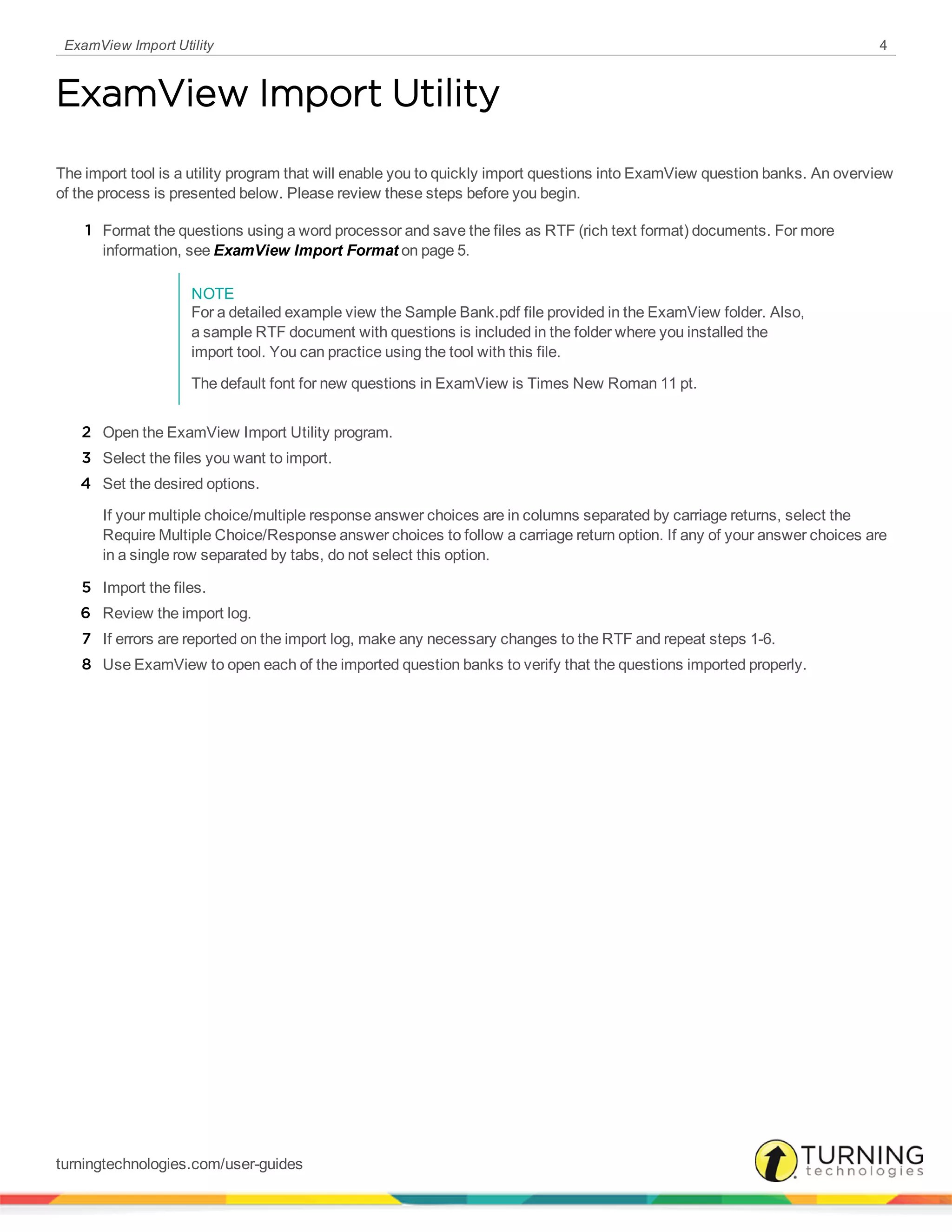 ExamView Import Utility 4
ExamView Import Utility
The import tool is a utility program that will enable you to quickly import questions into ExamView question banks. An overview
of the process is presented below. Please review these steps before you begin.
1 Format the questions using a word processor and save the files as RTF (rich text format) documents. For more
information, see ExamView Import Format on page 5.
NOTE
For a detailed example view the Sample Bank.pdf file provided in the ExamView folder. Also,
a sample RTF document with questions is included in the folder where you installed the
import tool. You can practice using the tool with this file.
The default font for new questions in ExamView is Times New Roman 11 pt.
2 Open the ExamView Import Utility program.
3 Select the files you want to import.
4 Set the desired options.
If your multiple choice/multiple response answer choices are in columns separated by carriage returns, select the
Require Multiple Choice/Response answer choices to follow a carriage return option. If any of your answer choices are
in a single row separated by tabs, do not select this option.
5 Import the files.
6 Review the import log.
7 If errors are reported on the import log, make any necessary changes to the RTF and repeat steps 1-6.
8 Use ExamView to open each of the imported question banks to verify that the questions imported properly.
turningtechnologies.com/user-guides
 