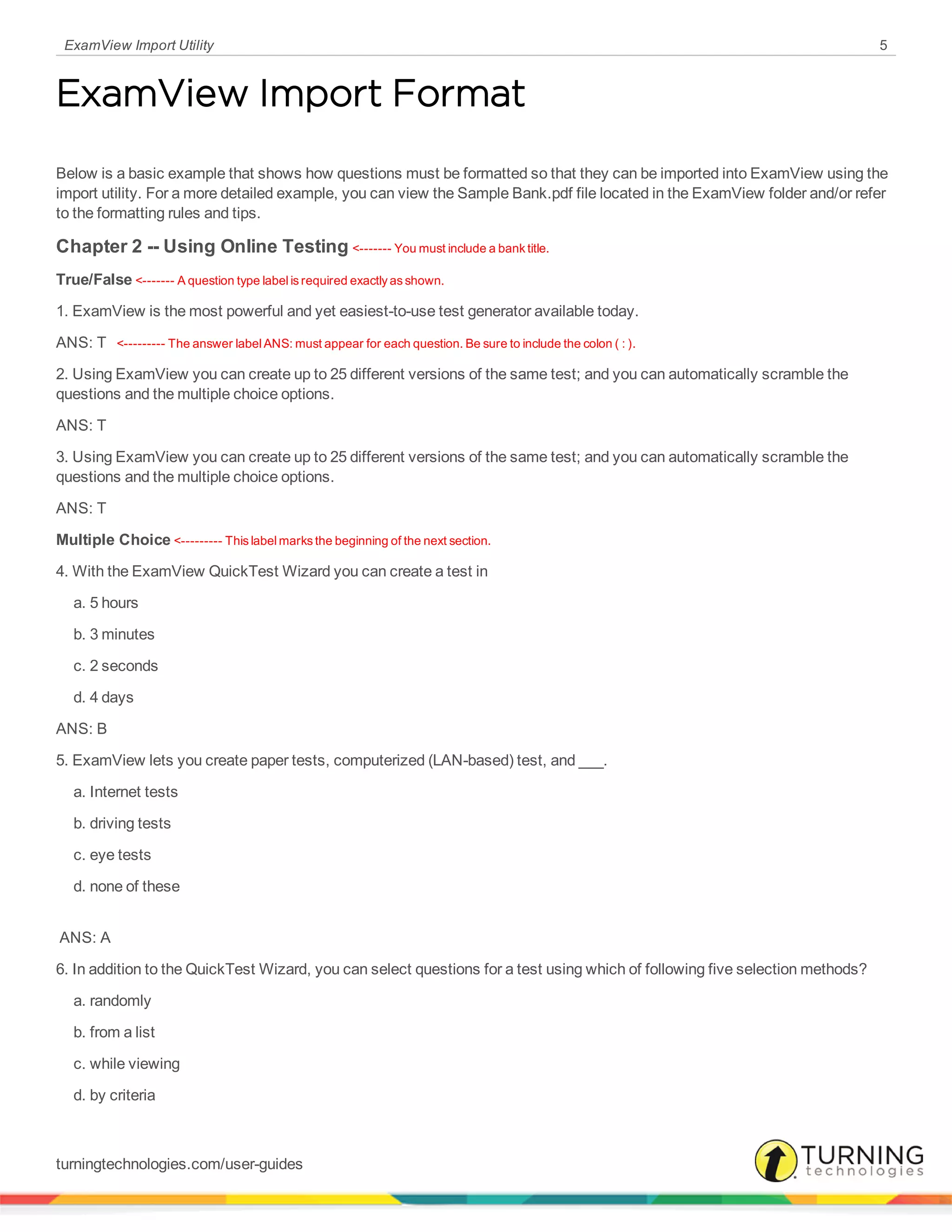 ExamView Import Utility 5
ExamView Import Format
Below is a basic example that shows how questions must be formatted so that they can be imported into ExamView using the
import utility. For a more detailed example, you can view the Sample Bank.pdf file located in the ExamView folder and/or refer
to the formatting rules and tips.
Chapter 2 -- Using Online Testing <------- You must include a bank title.
True/False <------- A question type label is required exactly as shown.
1. ExamView is the most powerful and yet easiest-to-use test generator available today.
ANS: T <--------- The answer label ANS: must appear for each question. Be sure to include the colon ( : ).
2. Using ExamView you can create up to 25 different versions of the same test; and you can automatically scramble the
questions and the multiple choice options.
ANS: T
3. Using ExamView you can create up to 25 different versions of the same test; and you can automatically scramble the
questions and the multiple choice options.
ANS: T  
Multiple Choice <--------- This label marks the beginning of the next section.
4. With the ExamView QuickTest Wizard you can create a test in
     a. 5 hours 
     b. 3 minutes 
     c. 2 seconds 
     d. 4 days
ANS: B
5. ExamView lets you create paper tests, computerized (LAN-based) test, and ___.
     a. Internet tests 
     b. driving tests 
     c. eye tests 
     d. none of these 
 ANS: A 
6. In addition to the QuickTest Wizard, you can select questions for a test using which of following five selection methods?
     a. randomly 
     b. from a list 
     c. while viewing 
     d. by criteria 
turningtechnologies.com/user-guides
 