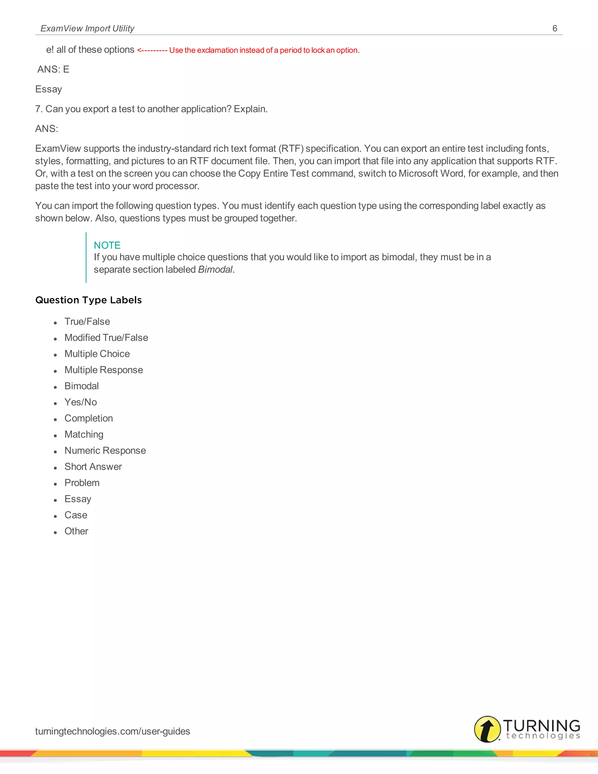 ExamView Import Utility 6
     e! all of these options <--------- Use the exclamation instead of a period to lock an option.
 ANS: E 
Essay
7. Can you export a test to another application? Explain.
ANS:
ExamView supports the industry-standard rich text format (RTF) specification. You can export an entire test including fonts,
styles, formatting, and pictures to an RTF document file. Then, you can import that file into any application that supports RTF.
Or, with a test on the screen you can choose the Copy Entire Test command, switch to Microsoft Word, for example, and then
paste the test into your word processor.
You can import the following question types. You must identify each question type using the corresponding label exactly as
shown below. Also, questions types must be grouped together.
NOTE
If you have multiple choice questions that you would like to import as bimodal, they must be in a
separate section labeled Bimodal.
Question Type Labels
l True/False
l Modified True/False
l Multiple Choice
l Multiple Response
l Bimodal
l Yes/No
l Completion
l Matching
l Numeric Response
l Short Answer
l Problem
l Essay
l Case
l Other
turningtechnologies.com/user-guides
 