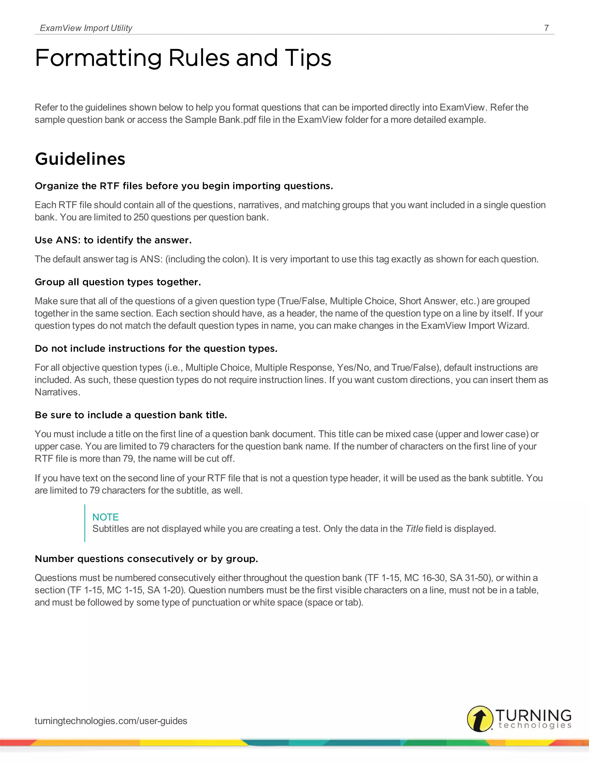 ExamView Import Utility 7
Formatting Rules and Tips
Refer to the guidelines shown below to help you format questions that can be imported directly into ExamView. Refer the
sample question bank or access the Sample Bank.pdf file in the ExamView folder for a more detailed example.
Guidelines
Organize the RTF files before you begin importing questions.
Each RTF file should contain all of the questions, narratives, and matching groups that you want included in a single question
bank. You are limited to 250 questions per question bank.
Use ANS: to identify the answer.
The default answer tag is ANS: (including the colon). It is very important to use this tag exactly as shown for each question.
Group all question types together.
Make sure that all of the questions of a given question type (True/False, Multiple Choice, Short Answer, etc.) are grouped
together in the same section. Each section should have, as a header, the name of the question type on a line by itself. If your
question types do not match the default question types in name, you can make changes in the ExamView Import Wizard.
Do not include instructions for the question types.
For all objective question types (i.e., Multiple Choice, Multiple Response, Yes/No, and True/False), default instructions are
included. As such, these question types do not require instruction lines. If you want custom directions, you can insert them as
Narratives.
Be sure to include a question bank title.
You must include a title on the first line of a question bank document. This title can be mixed case (upper and lower case) or
upper case. You are limited to 79 characters for the question bank name. If the number of characters on the first line of your
RTF file is more than 79, the name will be cut off.
If you have text on the second line of your RTF file that is not a question type header, it will be used as the bank subtitle. You
are limited to 79 characters for the subtitle, as well.
NOTE
Subtitles are not displayed while you are creating a test. Only the data in the Title field is displayed.
Number questions consecutively or by group.
Questions must be numbered consecutively either throughout the question bank (TF 1-15, MC 16-30, SA 31-50), or within a
section (TF 1-15, MC 1-15, SA 1-20). Question numbers must be the first visible characters on a line, must not be in a table,
and must be followed by some type of punctuation or white space (space or tab).
turningtechnologies.com/user-guides
 