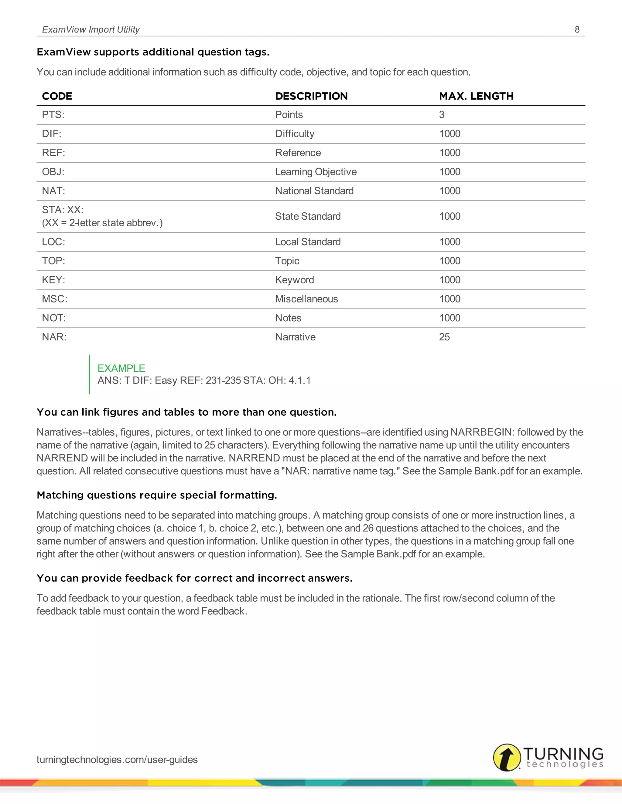 ExamView Import Utility 8
ExamView supports additional question tags.
You can include additional information such as difficulty code, objective, and topic for each question.
CODE DESCRIPTION MAX. LENGTH
PTS: Points 3
DIF: Difficulty 1000
REF: Reference 1000
OBJ: Learning Objective 1000
NAT: National Standard 1000
STA: XX:
(XX = 2-letter state abbrev.)
State Standard 1000
LOC: Local Standard 1000
TOP: Topic 1000
KEY: Keyword 1000
MSC: Miscellaneous 1000
NOT: Notes 1000
NAR: Narrative 25
EXAMPLE
ANS: T DIF: Easy REF: 231-235 STA: OH: 4.1.1
You can link figures and tables to more than one question.
Narratives--tables, figures, pictures, or text linked to one or more questions--are identified using NARRBEGIN: followed by the
name of the narrative (again, limited to 25 characters). Everything following the narrative name up until the utility encounters
NARREND will be included in the narrative. NARREND must be placed at the end of the narrative and before the next
question. All related consecutive questions must have a "NAR: narrative name tag." See the Sample Bank.pdf for an example.
Matching questions require special formatting.
Matching questions need to be separated into matching groups. A matching group consists of one or more instruction lines, a
group of matching choices (a. choice 1, b. choice 2, etc.), between one and 26 questions attached to the choices, and the
same number of answers and question information. Unlike question in other types, the questions in a matching group fall one
right after the other (without answers or question information). See the Sample Bank.pdf for an example.
You can provide feedback for correct and incorrect answers.
To add feedback to your question, a feedback table must be included in the rationale. The first row/second column of the
feedback table must contain the word Feedback.
turningtechnologies.com/user-guides
 