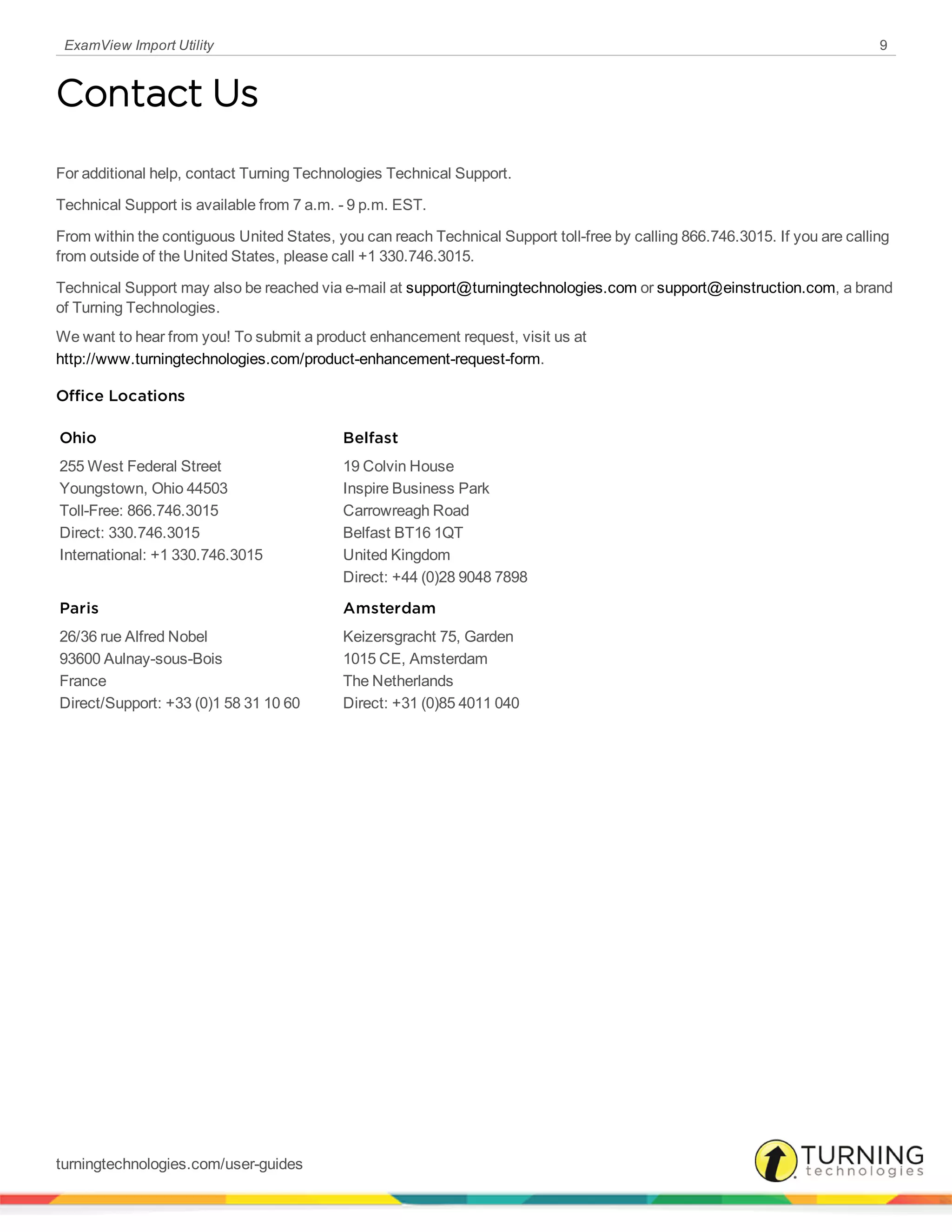 ExamView Import Utility 9
Contact Us
For additional help, contact Turning Technologies Technical Support.
Technical Support is available from 7 a.m. - 9 p.m. EST.
From within the contiguous United States, you can reach Technical Support toll-free by calling 866.746.3015. If you are calling
from outside of the United States, please call +1 330.746.3015.
Technical Support may also be reached via e-mail at support@turningtechnologies.com or support@einstruction.com, a brand
of Turning Technologies.
We want to hear from you! To submit a product enhancement request, visit us at
http://www.turningtechnologies.com/product-enhancement-request-form.
Office Locations
Ohio
255 West Federal Street
Youngstown, Ohio 44503
Toll-Free: 866.746.3015
Direct: 330.746.3015
International: +1 330.746.3015
Belfast
19 Colvin House
Inspire Business Park
Carrowreagh Road
Belfast BT16 1QT
United Kingdom
Direct: +44 (0)28 9048 7898
Paris
26/36 rue Alfred Nobel
93600 Aulnay-sous-Bois
France
Direct/Support: +33 (0)1 58 31 10 60
Amsterdam
Keizersgracht 75, Garden
1015 CE, Amsterdam
The Netherlands
Direct: +31 (0)85 4011 040
turningtechnologies.com/user-guides
 