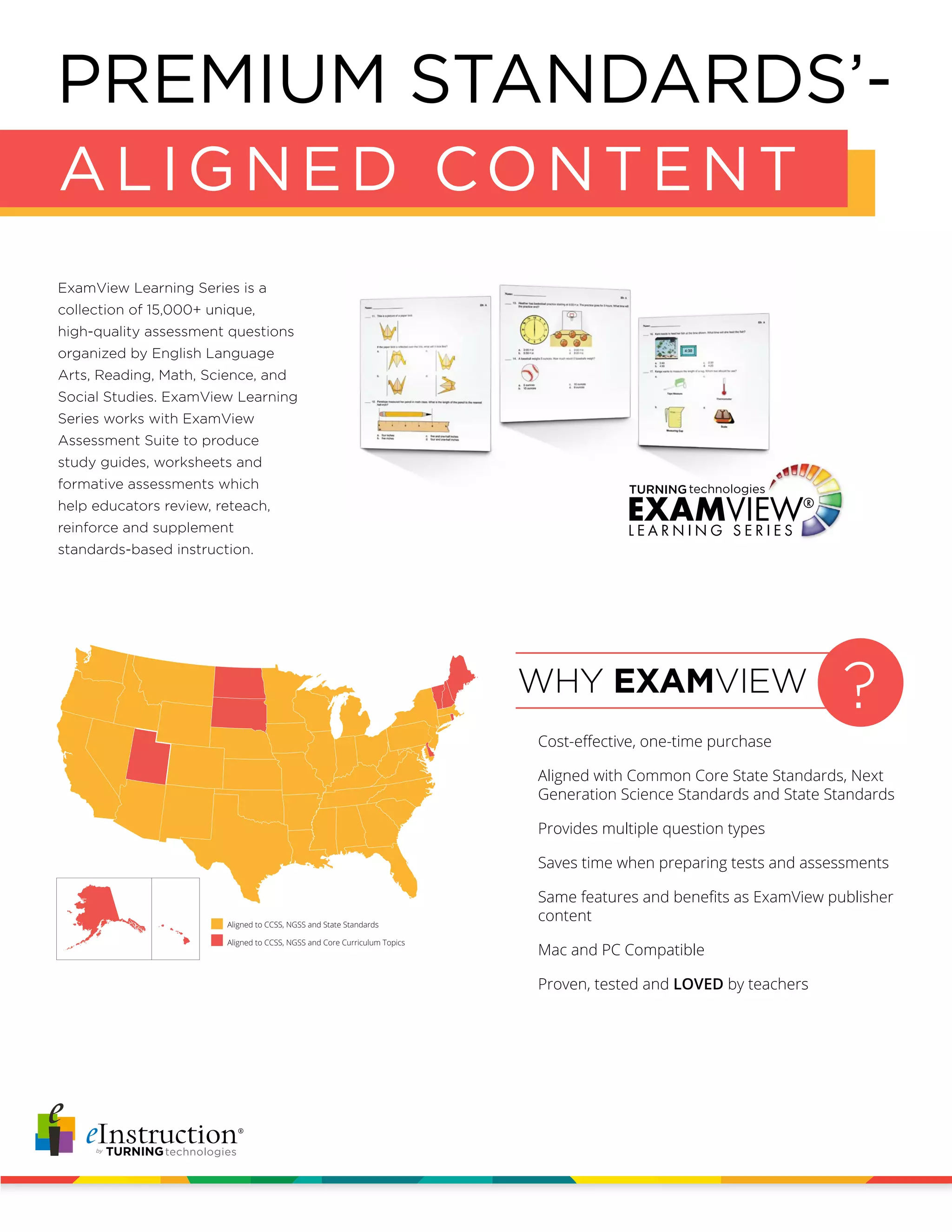 ExamView Learning Series is a
collection of 15,000+ unique,
high-quality assessment questions
organized by English Language
Arts, Reading, Math, Science, and
Social Studies. ExamView Learning
Series works with ExamView
Assessment Suite to produce
study guides, worksheets and
formative assessments which
help educators review, reteach,
reinforce and supplement
standards-based instruction.
?WHY EXAMVIEW
Cost-effective, one-time purchase
Aligned with Common Core State Standards, Next
Generation Science Standards and State Standards
Provides multiple question types
Saves time when preparing tests and assessments
Same features and benefits as ExamView publisher
content
Mac and PC Compatible
Proven, tested and LOVED by teachers
aligned to states’ standards
aligned to Core Curriculum Topics
$
1,299
PREMIUM STANDARDS’-
ALIGNED CONTENT
Aligned to CCSS, NGSS and State Standards
Aligned to CCSS, NGSS and Core Curriculum Topics