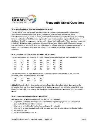 Turning Technologies’ ExamView Learning Series v10  11.18.2013  Page 1 
Frequently Asked Questions
 
What is the ExamView® Learning Series (Learning Series)? 
The ExamView® Learning Series is premium assessment content that works with the ExamView® 
Assessment Suite to produce study guides, worksheets, and formative assessments which 
help educators review, re‐teach, reinforce, and supplement standards‐based instruction. The Learning 
Series is a collection of 15,646 unique, high‐quality assessment questions organized by five core 
disciplines—English language arts, reading, math, science, and social studies. Many questions encourage 
a student’s ability to analyze situations and to apply higher‐order thinking skills. Most questions are 
aligned to 40 states’ standards. All English language arts, reading, and math questions are aligned to the 
Common Core State Standards. All science questions are aligned to the Next Generation Science 
Standards. 
What ExamView Learning Series v10 products are available? 
The Learning Series v10 is available as a state standards’‐aligned product for the following 40 states:   
AL 
AZ 
AR 
CA 
CO 
CT 
FL 
GA 
ID 
IL 
IN 
IA 
KS 
KY 
LA 
MD 
MA 
MI 
MN 
MS 
MO 
MT 
NE 
NV 
NJ 
NM 
NY 
NC 
OH 
OK 
OR 
PA 
SC 
TN 
TX 
VA 
WA 
WV 
WI 
WY 
 
The Learning Series v10 Topic‐Aligned product is aligned to core curriculum topics (i.e., no state 
standards) and is relevant for these 10 states:  
AK 
DE 
HI 
ME 
NH 
ND 
RI 
SD 
UT 
VT 
 
Critical: All Learning Series state products and the Topic‐Aligned product include alignments to the  
(1) national Common Core State Standards for all English Language Arts and Mathematics (2010; also 
called Common Core, CC and CCSS) and the (2) Next Generation Science Standards (2013; also called 
NGSS).  
What’s new with ExamView Learning Series v10? 
ExamView Learning Series v10 (released in November 2013) includes:  
 Alignments to the Common Core State Standards for English Language Arts and Mathematics 
(national and released states’ versions) 
 Alignments to the Next Generation Science Standards (national) 
 Alignments to state standards for English language arts, mathematics, science, and social studies 
 No new questions 
 ExamView Assessment Suite v8.1 
 