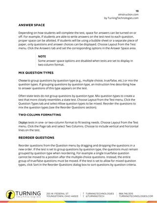 10
eInstruction.com
by TurningTechnologies.com
Depending on how students will complete the test, space for answers can be turned on or
off. For example, if students are able to write answers on the test next to each question,
proper space can be allotted. If students will be using a bubble sheet or a separate piece of
paper, only questions and answer choices can be displayed. Choose Layout from the Test
menu. Click the Answers tab and set the corresponding options in the Answer Space area.
NOTE
Some answer space options are disabled when tests are set to display in
two-column format.
Choose to group questions by question type (e.g., multiple choice, true/false, etc.) or mix the
question types. If grouping questions by question type, an instruction line describing how
to answer questions of this type appears on the test.
Often state tests do not group questions by question type. Mix question types to create a
test that more closely resembles a state test. Choose Layout from the Test menu. Click the
Question Types tab and select Allow question types to be mixed. Reorder the questions to
mix the question types (see the Reorder Questions section).
Displays tests in one- or two-column format to fit testing needs. Choose Layout from the Test
menu. Click the Page tab and select Two Columns. Choose to include vertical and horizontal
lines on the test.
Reorder questions from the Question menu by dragging and dropping the questions in a
new order. If the test is set to group questions by question type, the questions must remain
grouped by question type when reordering. For example a single true/false question
cannot be moved to a position after the multiple-choice questions. Instead, the entire
group of true/false questions must be moved. If the test is set to allow for mixed question
types, click Sort in the Reorder Questions dialog box to sort questions by question criteria.
 