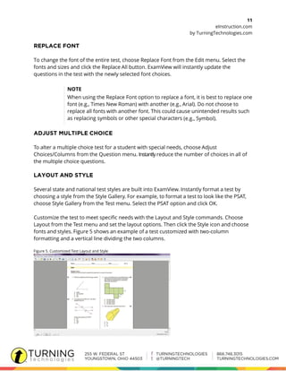 11
eInstruction.com
by TurningTechnologies.com
To change the font of the entire test, choose Replace Font from the Edit menu. Select the
fonts and sizes and click the Replace All button. ExamView will instantly update the
questions in the test with the newly selected font choices.
NOTE
When using the Replace Font option to replace a font, it is best to replace one
font (e.g., Times New Roman) with another (e.g., Arial). Do not choose to
replace all fonts with another font. This could cause unintended results such
as replacing symbols or other special characters (e.g., Symbol).
To alter a multiple choice test for a student with special needs, choose Adjust
Choices/Columns from the Question menu. Instantly reduce the number of choices in all of
the multiple choice questions.
Several state and national test styles are built into ExamView. Instantly format a test by
choosing a style from the Style Gallery. For example, to format a test to look like the PSAT,
choose Style Gallery from the Test menu. Select the PSAT option and click OK.
Customize the test to meet specific needs with the Layout and Style commands. Choose
Layout from the Test menu and set the layout options. Then click the Style icon and choose
fonts and styles. Figure 5 shows an example of a test customized with two-column
formatting and a vertical line dividing the two columns.
Figure 5. Customized Test Layout and Style
 
