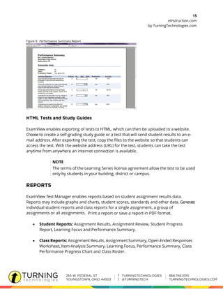 15
eInstruction.com
by TurningTechnologies.com
Figure 8. Performance Summary Report
ExamView enables exporting of tests to HTML, which can then be uploaded to a website.
Choose to create a self-grading study guide or a test that will send student results to an e-
mail address. After exporting the test, copy the files to the website so that students can
access the test. With the website address (URL) for the test, students can take the test
anytime from anywhere an internet connection is available.
NOTE
The terms of the Learning Series license agreement allow the test to be used
only by students in your building, district or campus.
ExamView Test Manager enables reports based on student assignment results data.
Reports may include graphs and charts, student scores, standards and other data. Generate
individual student reports and class reports for a single assignment, a group of
assignments or all assignments. Print a report or save a report in PDF format.
 Student Reports: Assignment Results, Assignment Review, Student Progress
Report, Learning Focus and Performance Summary.
 Class Reports: Assignment Results, Assignment Summary, Open-Ended Responses
Worksheet, Item Analysis Summary, Learning Focus, Performance Summary, Class
Performance Progress Chart and Class Roster.
 