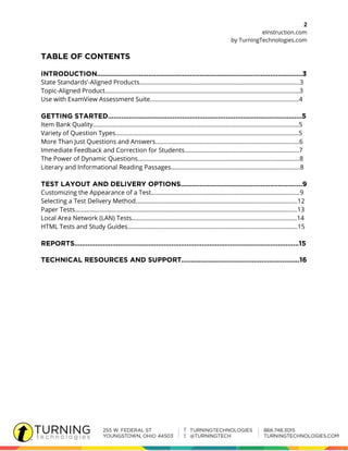 2
eInstruction.com
by TurningTechnologies.com
State Standards’-Aligned Products……………………………………………………………………………………..3
Topic-Aligned Product………………………………………………………………………………………………………..3
Use with ExamView Assessment Suite…………………………………………….…………………………………4
Item Bank Quality………………………………………………………………………………………………………………5
Variety of Question Types………………………………………………………………………………………………….5
More Than Just Questions and Answers…………………………………………………………………………….6
Immediate Feedback and Correction for Students…………………………………………………………….7
The Power of Dynamic Questions……………………………………………………………………………………...8
Literary and Informational Reading Passages…………………………………………………………………….8
Customizing the Appearance of a Test……………………………………………………………………………….9
Selecting a Test Delivery Method……………………………………………………………………………………...12
Paper Tests……………………………………………………………………………………………………………………….13
Local Area Network (LAN) Tests………………………………………………………………………………………..14
HTML Tests and Study Guides…………………………………………………………………………………………..15
 