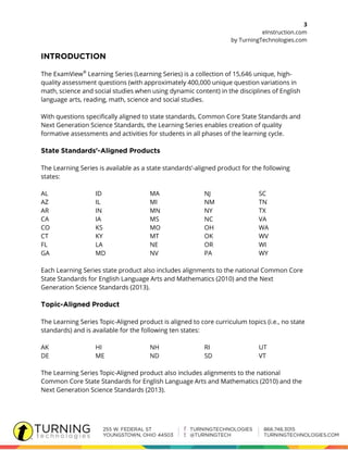 3
eInstruction.com
by TurningTechnologies.com
The ExamView®
Learning Series (Learning Series) is a collection of 15,646 unique, high-
quality assessment questions (with approximately 400,000 unique question variations in
math, science and social studies when using dynamic content) in the disciplines of English
language arts, reading, math, science and social studies.
With questions specifically aligned to state standards, Common Core State Standards and
Next Generation Science Standards, the Learning Series enables creation of quality
formative assessments and activities for students in all phases of the learning cycle.
The Learning Series is available as a state standards’-aligned product for the following
states:
AL ID MA NJ SC
AZ IL MI NM TN
AR IN MN NY TX
CA IA MS NC VA
CO KS MO OH WA
CT KY MT OK WV
FL LA NE OR WI
GA MD NV PA WY
Each Learning Series state product also includes alignments to the national Common Core
State Standards for English Language Arts and Mathematics (2010) and the Next
Generation Science Standards (2013).
The Learning Series Topic-Aligned product is aligned to core curriculum topics (i.e., no state
standards) and is available for the following ten states:
AK HI NH RI UT
DE ME ND SD VT
The Learning Series Topic-Aligned product also includes alignments to the national
Common Core State Standards for English Language Arts and Mathematics (2010) and the
Next Generation Science Standards (2013).
 