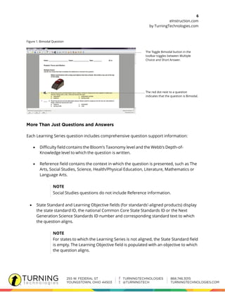 6
eInstruction.com
by TurningTechnologies.com
Figure 1. Bimodal Question
The Toggle Bimodal button in the
toolbar toggles between Multiple
Choice and Short Answer.
The red dot next to a question
indicates that the question is Bimodal.
Each Learning Series question includes comprehensive question support information:
 Difficulty field contains the Bloom’s Taxonomy level and the Webb’s Depth-of-
Knowledge level to which the question is written.
 Reference field contains the context in which the question is presented, such as The
Arts, Social Studies, Science, Health/Physical Education, Literature, Mathematics or
Language Arts.
NOTE
Social Studies questions do not include Reference information.
 State Standard and Learning Objective fields (for standards’-aligned products) display
the state standard ID, the national Common Core State Standards ID or the Next
Generation Science Standards ID number and corresponding standard text to which
the question aligns.
NOTE
For states to which the Learning Series is not aligned, the State Standard field
is empty. The Learning Objective field is populated with an objective to which
the question aligns.
 