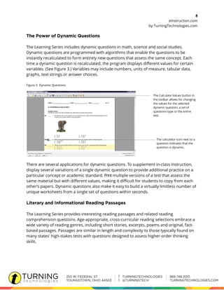 8
eInstruction.com
by TurningTechnologies.com
The Learning Series includes dynamic questions in math, science and social studies.
Dynamic questions are programmed with algorithms that enable the questions to be
instantly recalculated to form entirely new questions that assess the same concept. Each
time a dynamic question is recalculated, the program displays different values for certain
variables. (See Figure 3.) Variables may include numbers, units of measure, tabular data,
graphs, text strings or answer choices.
Figure 3. Dynamic Questions
The Calculate Values button in
the toolbar allows for changing
the values for the selected
dynamic question, a set of
questions type or the entire
test.
The calculator icon next to a
question indicates that the
question is dynamic.
There are several applications for dynamic questions. To supplement in-class instruction,
display several variations of a single dynamic question to provide additional practice on a
particular concept or academic standard. Print multiple versions of a test that assess the
same material but with different values, making it difficult for students to copy from each
other’s papers. Dynamic questions also make it easy to build a virtually limitless number of
unique worksheets from a single set of questions within seconds.
The Learning Series provides interesting reading passages and related reading
comprehension questions. Age-appropriate, cross-curricular reading selections embrace a
wide variety of reading genres, including short stories, excerpts, poems and original, fact-
based passages. Passages are similar in length and complexity to those typically found on
many states' high-stakes tests with questions designed to assess higher-order thinking
skills.
 