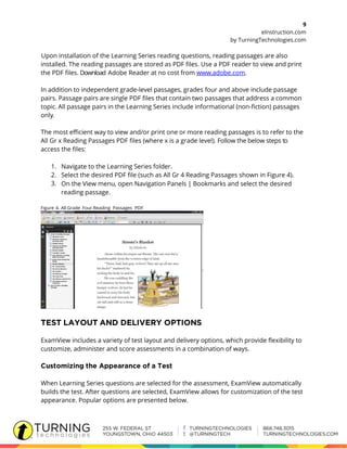 9
eInstruction.com
by TurningTechnologies.com
Upon installation of the Learning Series reading questions, reading passages are also
installed. The reading passages are stored as PDF files. Use a PDF reader to view and print
the PDF files. Download Adobe Reader at no cost from www.adobe.com.
In addition to independent grade-level passages, grades four and above include passage
pairs. Passage pairs are single PDF files that contain two passages that address a common
topic. All passage pairs in the Learning Series include informational (non-fiction) passages
only.
The most efficient way to view and/or print one or more reading passages is to refer to the
All Gr x Reading Passages PDF files (where x is a grade level). Follow the below steps to
access the files:
1. Navigate to the Learning Series folder.
2. Select the desired PDF file (such as All Gr 4 Reading Passages shown in Figure 4).
3. On the View menu, open Navigation Panels | Bookmarks and select the desired
reading passage.
Figure 4. All Grade Four Reading Passages PDF
ExamView includes a variety of test layout and delivery options, which provide flexibility to
customize, administer and score assessments in a combination of ways.
When Learning Series questions are selected for the assessment, ExamView automatically
builds the test. After questions are selected, ExamView allows for customization of the test
appearance. Popular options are presented below.
 