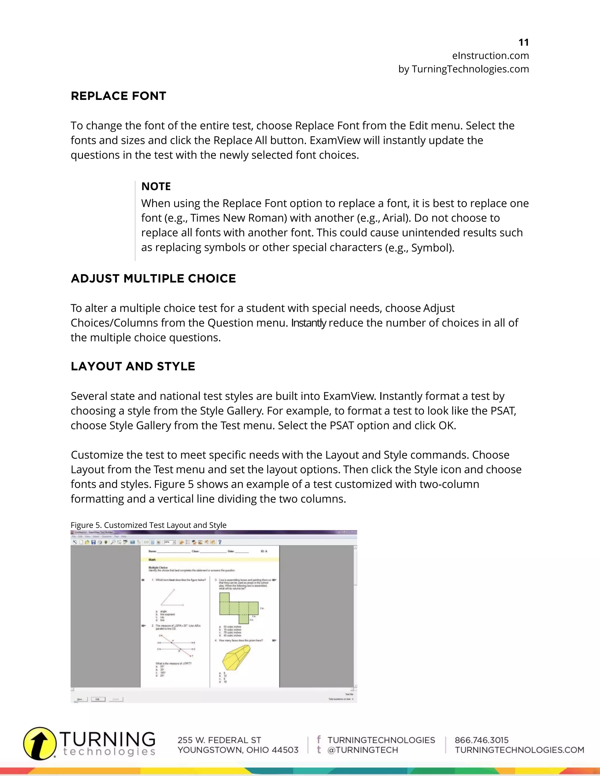 11
eInstruction.com
by TurningTechnologies.com
To change the font of the entire test, choose Replace Font from the Edit menu. Select the
fonts and sizes and click the Replace All button. ExamView will instantly update the
questions in the test with the newly selected font choices.
NOTE
When using the Replace Font option to replace a font, it is best to replace one
font (e.g., Times New Roman) with another (e.g., Arial). Do not choose to
replace all fonts with another font. This could cause unintended results such
as replacing symbols or other special characters (e.g., Symbol).
To alter a multiple choice test for a student with special needs, choose Adjust
Choices/Columns from the Question menu. Instantly reduce the number of choices in all of
the multiple choice questions.
Several state and national test styles are built into ExamView. Instantly format a test by
choosing a style from the Style Gallery. For example, to format a test to look like the PSAT,
choose Style Gallery from the Test menu. Select the PSAT option and click OK.
Customize the test to meet specific needs with the Layout and Style commands. Choose
Layout from the Test menu and set the layout options. Then click the Style icon and choose
fonts and styles. Figure 5 shows an example of a test customized with two-column
formatting and a vertical line dividing the two columns.
Figure 5. Customized Test Layout and Style
 