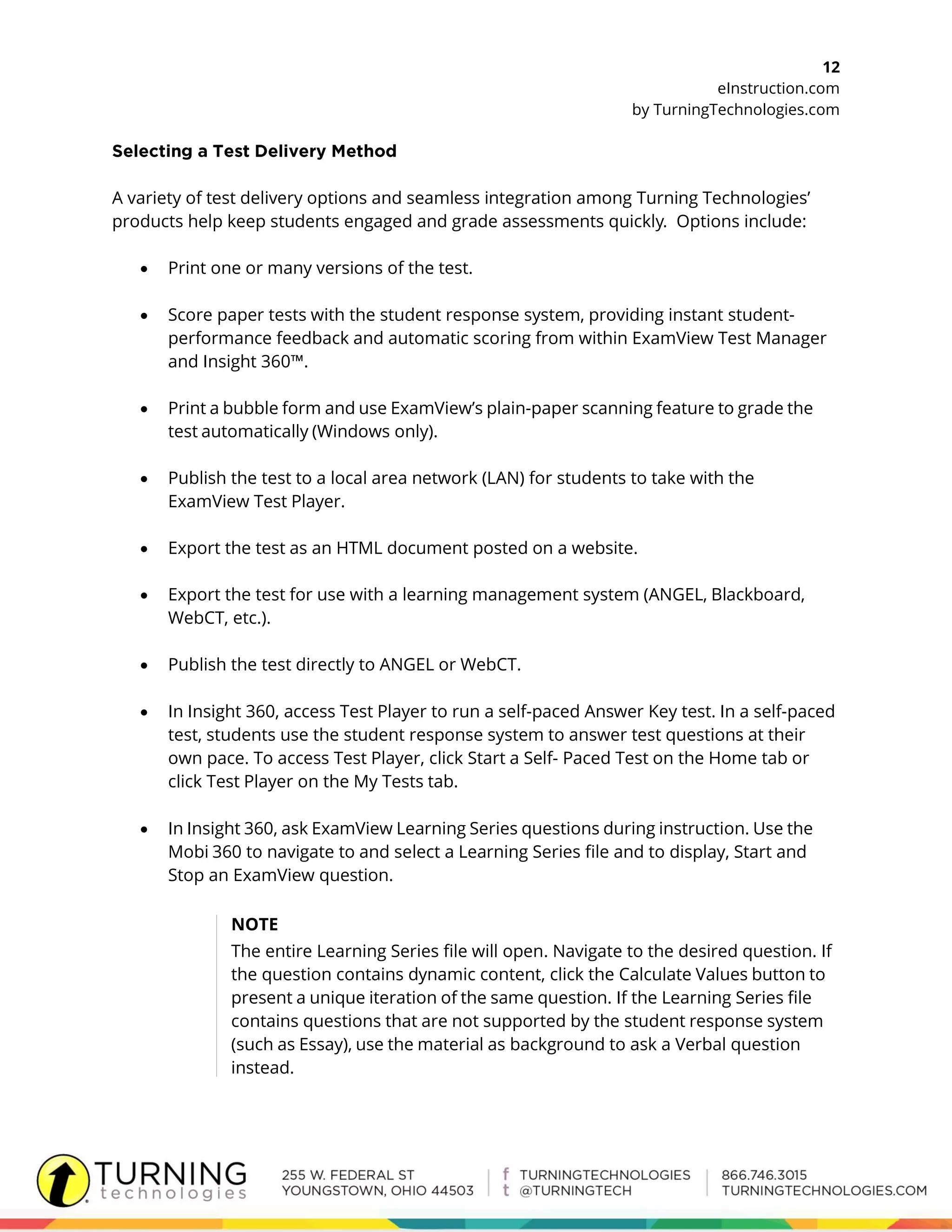 12
eInstruction.com
by TurningTechnologies.com
A variety of test delivery options and seamless integration among Turning Technologies’
products help keep students engaged and grade assessments quickly. Options include:
 Print one or many versions of the test.
 Score paper tests with the student response system, providing instant student-
performance feedback and automatic scoring from within ExamView Test Manager
and Insight 360™.
 Print a bubble form and use ExamView’s plain-paper scanning feature to grade the
test automatically (Windows only).
 Publish the test to a local area network (LAN) for students to take with the
ExamView Test Player.
 Export the test as an HTML document posted on a website.
 Export the test for use with a learning management system (ANGEL, Blackboard,
WebCT, etc.).
 Publish the test directly to ANGEL or WebCT.
 In Insight 360, access Test Player to run a self-paced Answer Key test. In a self-paced
test, students use the student response system to answer test questions at their
own pace. To access Test Player, click Start a Self- Paced Test on the Home tab or
click Test Player on the My Tests tab.
 In Insight 360, ask ExamView Learning Series questions during instruction. Use the
Mobi 360 to navigate to and select a Learning Series file and to display, Start and
Stop an ExamView question.
NOTE
The entire Learning Series file will open. Navigate to the desired question. If
the question contains dynamic content, click the Calculate Values button to
present a unique iteration of the same question. If the Learning Series file
contains questions that are not supported by the student response system
(such as Essay), use the material as background to ask a Verbal question
instead.
 