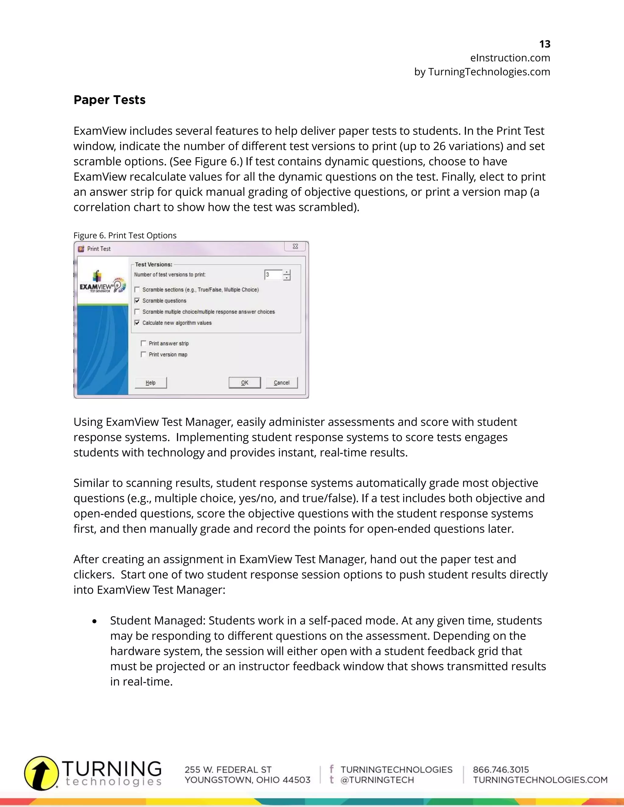 13
eInstruction.com
by TurningTechnologies.com
ExamView includes several features to help deliver paper tests to students. In the Print Test
window, indicate the number of different test versions to print (up to 26 variations) and set
scramble options. (See Figure 6.) If test contains dynamic questions, choose to have
ExamView recalculate values for all the dynamic questions on the test. Finally, elect to print
an answer strip for quick manual grading of objective questions, or print a version map (a
correlation chart to show how the test was scrambled).
Figure 6. Print Test Options
Using ExamView Test Manager, easily administer assessments and score with student
response systems. Implementing student response systems to score tests engages
students with technology and provides instant, real-time results.
Similar to scanning results, student response systems automatically grade most objective
questions (e.g., multiple choice, yes/no, and true/false). If a test includes both objective and
open-ended questions, score the objective questions with the student response systems
first, and then manually grade and record the points for open-ended questions later.
After creating an assignment in ExamView Test Manager, hand out the paper test and
clickers. Start one of two student response session options to push student results directly
into ExamView Test Manager:
 Student Managed: Students work in a self-paced mode. At any given time, students
may be responding to different questions on the assessment. Depending on the
hardware system, the session will either open with a student feedback grid that
must be projected or an instructor feedback window that shows transmitted results
in real-time.
 