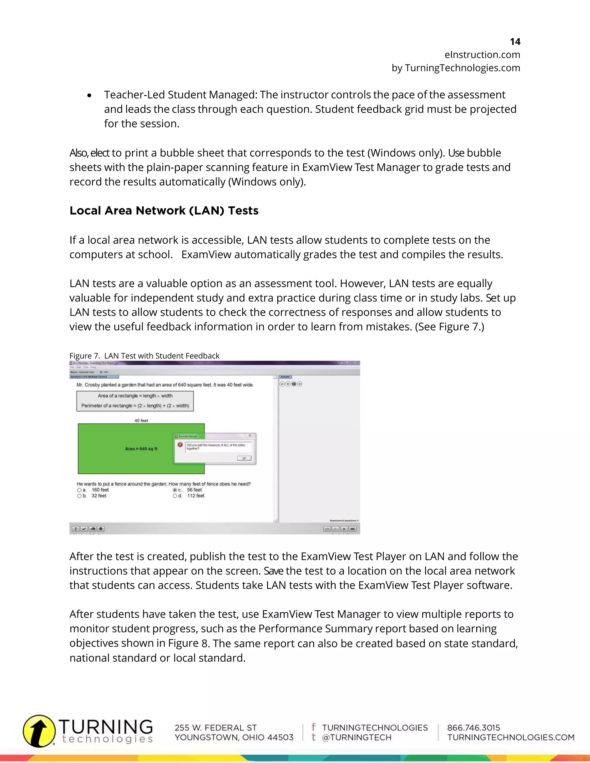 14
eInstruction.com
by TurningTechnologies.com
 Teacher-Led Student Managed: The instructor controls the pace of the assessment
and leads the class through each question. Student feedback grid must be projected
for the session.
Also,elect to print a bubble sheet that corresponds to the test (Windows only). Use bubble
sheets with the plain-paper scanning feature in ExamView Test Manager to grade tests and
record the results automatically (Windows only).
If a local area network is accessible, LAN tests allow students to complete tests on the
computers at school. ExamView automatically grades the test and compiles the results.
LAN tests are a valuable option as an assessment tool. However, LAN tests are equally
valuable for independent study and extra practice during class time or in study labs. Set up
LAN tests to allow students to check the correctness of responses and allow students to
view the useful feedback information in order to learn from mistakes. (See Figure 7.)
Figure 7. LAN Test with Student Feedback
After the test is created, publish the test to the ExamView Test Player on LAN and follow the
instructions that appear on the screen. Save the test to a location on the local area network
that students can access. Students take LAN tests with the ExamView Test Player software.
After students have taken the test, use ExamView Test Manager to view multiple reports to
monitor student progress, such as the Performance Summary report based on learning
objectives shown in Figure 8. The same report can also be created based on state standard,
national standard or local standard.
 