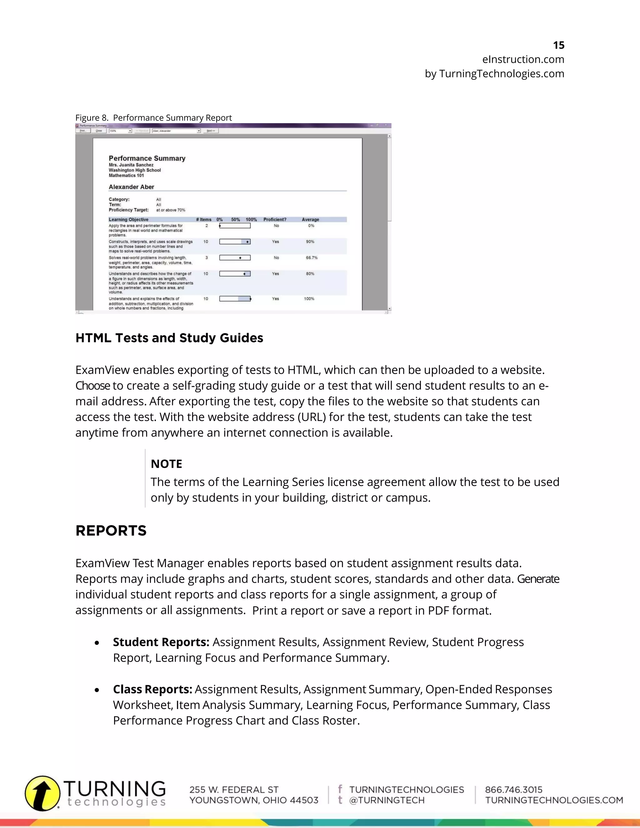 15
eInstruction.com
by TurningTechnologies.com
Figure 8. Performance Summary Report
ExamView enables exporting of tests to HTML, which can then be uploaded to a website.
Choose to create a self-grading study guide or a test that will send student results to an e-
mail address. After exporting the test, copy the files to the website so that students can
access the test. With the website address (URL) for the test, students can take the test
anytime from anywhere an internet connection is available.
NOTE
The terms of the Learning Series license agreement allow the test to be used
only by students in your building, district or campus.
ExamView Test Manager enables reports based on student assignment results data.
Reports may include graphs and charts, student scores, standards and other data. Generate
individual student reports and class reports for a single assignment, a group of
assignments or all assignments. Print a report or save a report in PDF format.
 Student Reports: Assignment Results, Assignment Review, Student Progress
Report, Learning Focus and Performance Summary.
 Class Reports: Assignment Results, Assignment Summary, Open-Ended Responses
Worksheet, Item Analysis Summary, Learning Focus, Performance Summary, Class
Performance Progress Chart and Class Roster.
 