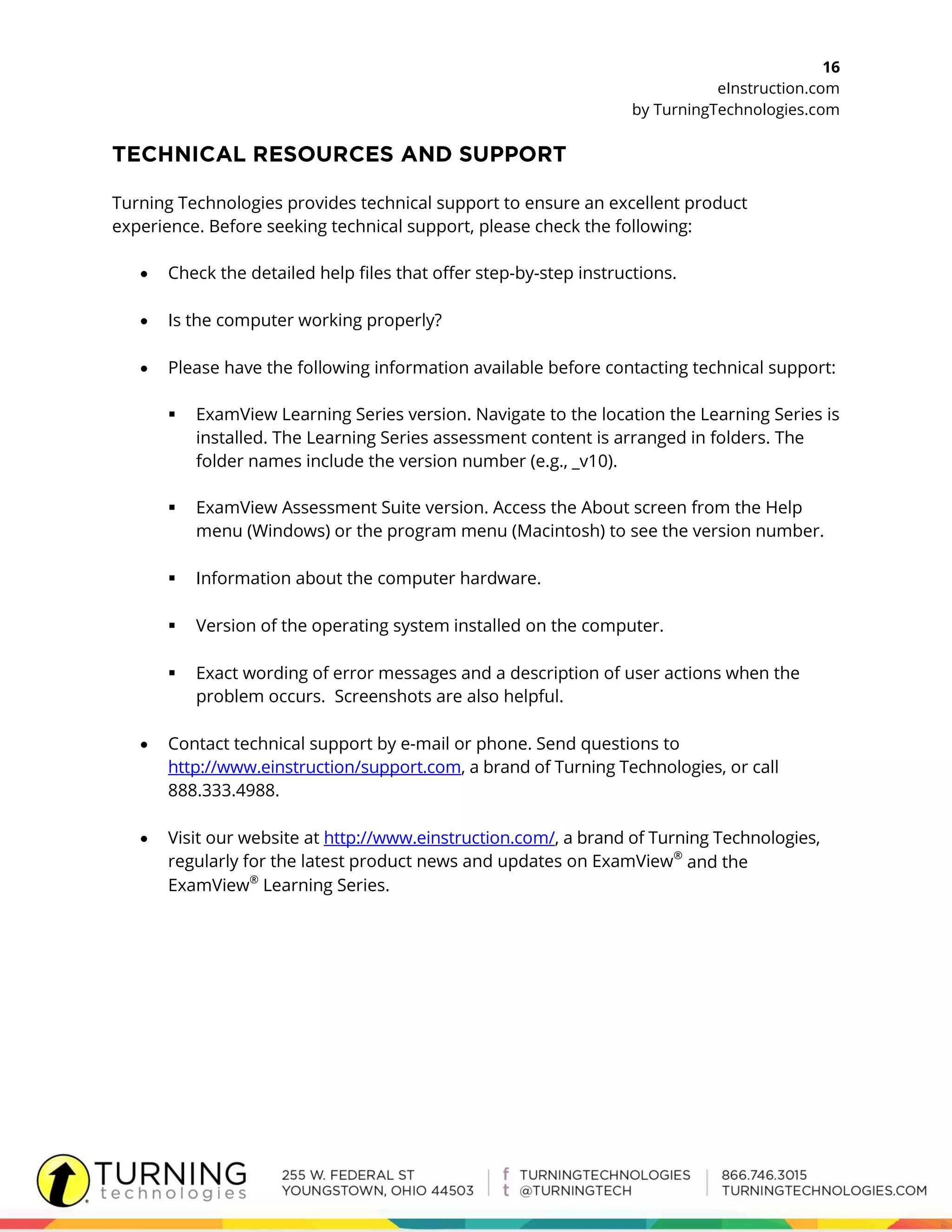 16
eInstruction.com
by TurningTechnologies.com
Turning Technologies provides technical support to ensure an excellent product
experience. Before seeking technical support, please check the following:
 Check the detailed help files that offer step-by-step instructions.
 Is the computer working properly?
 Please have the following information available before contacting technical support:
 ExamView Learning Series version. Navigate to the location the Learning Series is
installed. The Learning Series assessment content is arranged in folders. The
folder names include the version number (e.g., _v10).
 ExamView Assessment Suite version. Access the About screen from the Help
menu (Windows) or the program menu (Macintosh) to see the version number.
 Information about the computer hardware.
 Version of the operating system installed on the computer.
 Exact wording of error messages and a description of user actions when the
problem occurs. Screenshots are also helpful.
 Contact technical support by e-mail or phone. Send questions to
http://www.einstruction/support.com, a brand of Turning Technologies, or call
888.333.4988.
 Visit our website at http://www.einstruction.com/, a brand of Turning Technologies,
regularly for the latest product news and updates on ExamView®
and the
ExamView®
Learning Series.
 