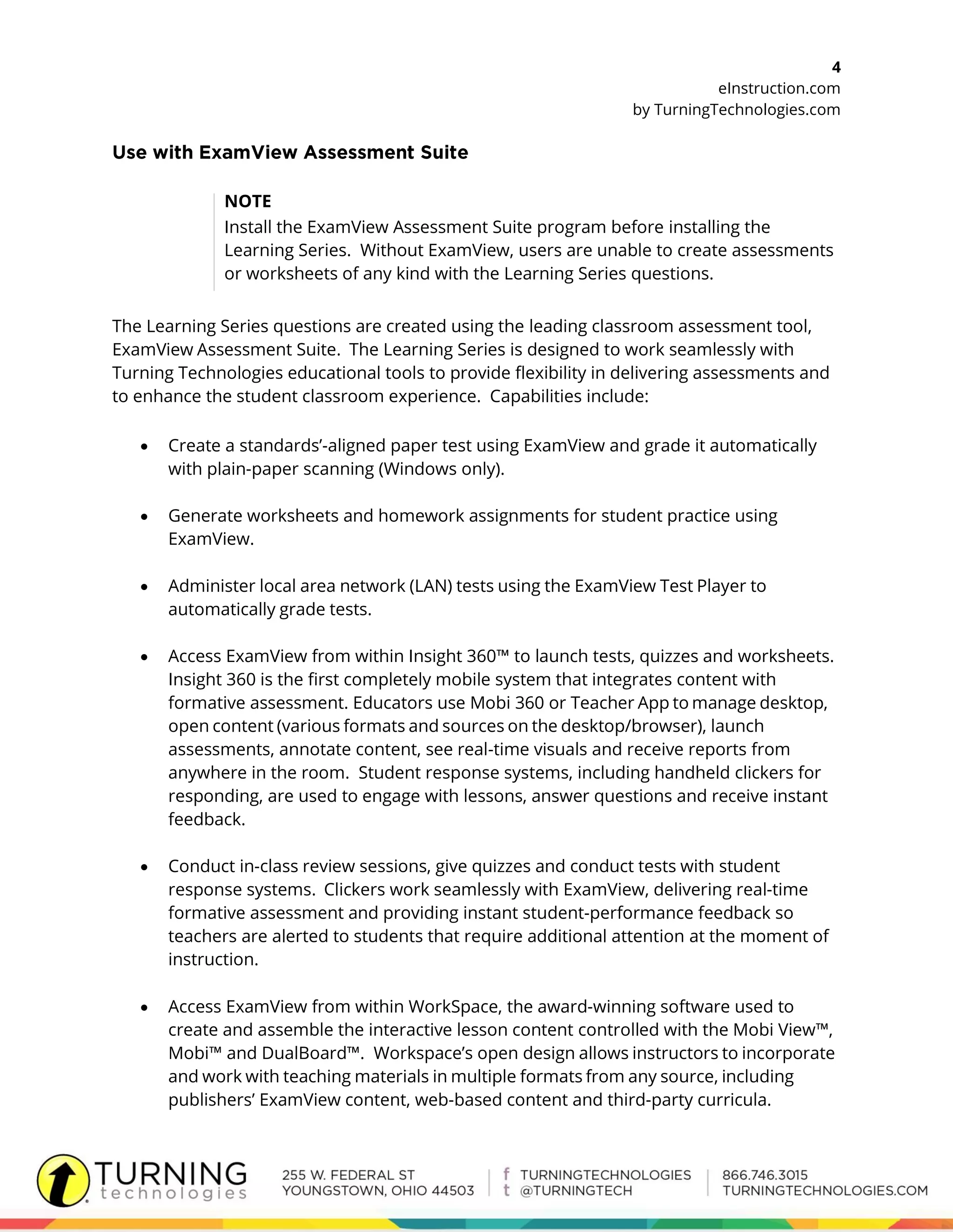 4
eInstruction.com
by TurningTechnologies.com
NOTE
Install the ExamView Assessment Suite program before installing the
Learning Series. Without ExamView, users are unable to create assessments
or worksheets of any kind with the Learning Series questions.
The Learning Series questions are created using the leading classroom assessment tool,
ExamView Assessment Suite. The Learning Series is designed to work seamlessly with
Turning Technologies educational tools to provide flexibility in delivering assessments and
to enhance the student classroom experience. Capabilities include:
 Create a standards’-aligned paper test using ExamView and grade it automatically
with plain-paper scanning (Windows only).
 Generate worksheets and homework assignments for student practice using
ExamView.
 Administer local area network (LAN) tests using the ExamView Test Player to
automatically grade tests.
 Access ExamView from within Insight 360™ to launch tests, quizzes and worksheets.
Insight 360 is the first completely mobile system that integrates content with
formative assessment. Educators use Mobi 360 or Teacher App to manage desktop,
open content (various formats and sources on the desktop/browser), launch
assessments, annotate content, see real-time visuals and receive reports from
anywhere in the room. Student response systems, including handheld clickers for
responding, are used to engage with lessons, answer questions and receive instant
feedback.
 Conduct in-class review sessions, give quizzes and conduct tests with student
response systems. Clickers work seamlessly with ExamView, delivering real-time
formative assessment and providing instant student-performance feedback so
teachers are alerted to students that require additional attention at the moment of
instruction.
 Access ExamView from within WorkSpace, the award-winning software used to
create and assemble the interactive lesson content controlled with the Mobi View™,
Mobi™ and DualBoard™. Workspace’s open design allows instructors to incorporate
and work with teaching materials in multiple formats from any source, including
publishers’ ExamView content, web-based content and third-party curricula.
 