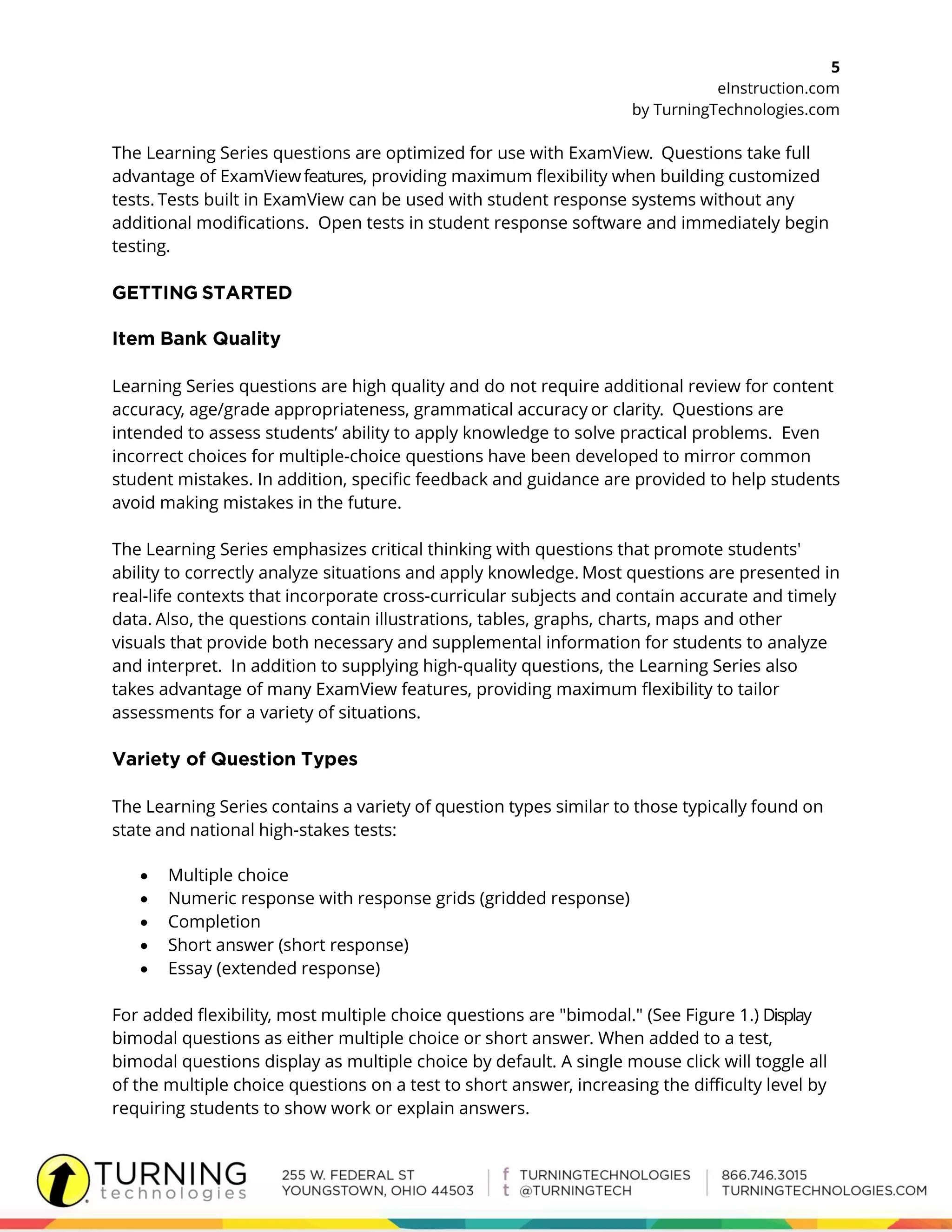 5
eInstruction.com
by TurningTechnologies.com
The Learning Series questions are optimized for use with ExamView. Questions take full
advantage of ExamViewfeatures, providing maximum flexibility when building customized
tests. Tests built in ExamView can be used with student response systems without any
additional modifications. Open tests in student response software and immediately begin
testing.
Learning Series questions are high quality and do not require additional review for content
accuracy, age/grade appropriateness, grammatical accuracy or clarity. Questions are
intended to assess students’ ability to apply knowledge to solve practical problems. Even
incorrect choices for multiple-choice questions have been developed to mirror common
student mistakes. In addition, specific feedback and guidance are provided to help students
avoid making mistakes in the future.
The Learning Series emphasizes critical thinking with questions that promote students'
ability to correctly analyze situations and apply knowledge. Most questions are presented in
real-life contexts that incorporate cross-curricular subjects and contain accurate and timely
data. Also, the questions contain illustrations, tables, graphs, charts, maps and other
visuals that provide both necessary and supplemental information for students to analyze
and interpret. In addition to supplying high-quality questions, the Learning Series also
takes advantage of many ExamView features, providing maximum flexibility to tailor
assessments for a variety of situations.
The Learning Series contains a variety of question types similar to those typically found on
state and national high-stakes tests:
 Multiple choice
 Numeric response with response grids (gridded response)
 Completion
 Short answer (short response)
 Essay (extended response)
For added flexibility, most multiple choice questions are "bimodal." (See Figure 1.) Display
bimodal questions as either multiple choice or short answer. When added to a test,
bimodal questions display as multiple choice by default. A single mouse click will toggle all
of the multiple choice questions on a test to short answer, increasing the difficulty level by
requiring students to show work or explain answers.
 