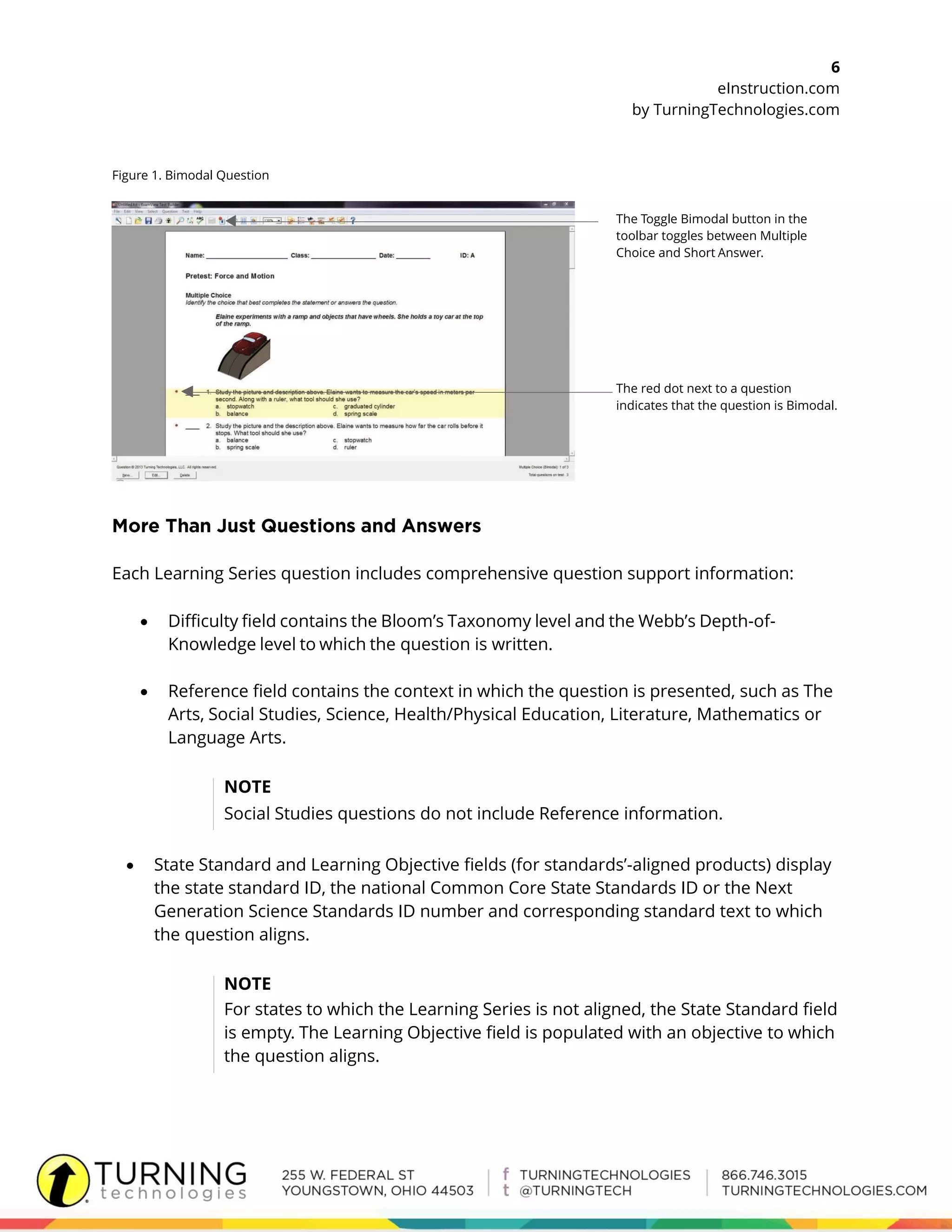6
eInstruction.com
by TurningTechnologies.com
Figure 1. Bimodal Question
The Toggle Bimodal button in the
toolbar toggles between Multiple
Choice and Short Answer.
The red dot next to a question
indicates that the question is Bimodal.
Each Learning Series question includes comprehensive question support information:
 Difficulty field contains the Bloom’s Taxonomy level and the Webb’s Depth-of-
Knowledge level to which the question is written.
 Reference field contains the context in which the question is presented, such as The
Arts, Social Studies, Science, Health/Physical Education, Literature, Mathematics or
Language Arts.
NOTE
Social Studies questions do not include Reference information.
 State Standard and Learning Objective fields (for standards’-aligned products) display
the state standard ID, the national Common Core State Standards ID or the Next
Generation Science Standards ID number and corresponding standard text to which
the question aligns.
NOTE
For states to which the Learning Series is not aligned, the State Standard field
is empty. The Learning Objective field is populated with an objective to which
the question aligns.
 