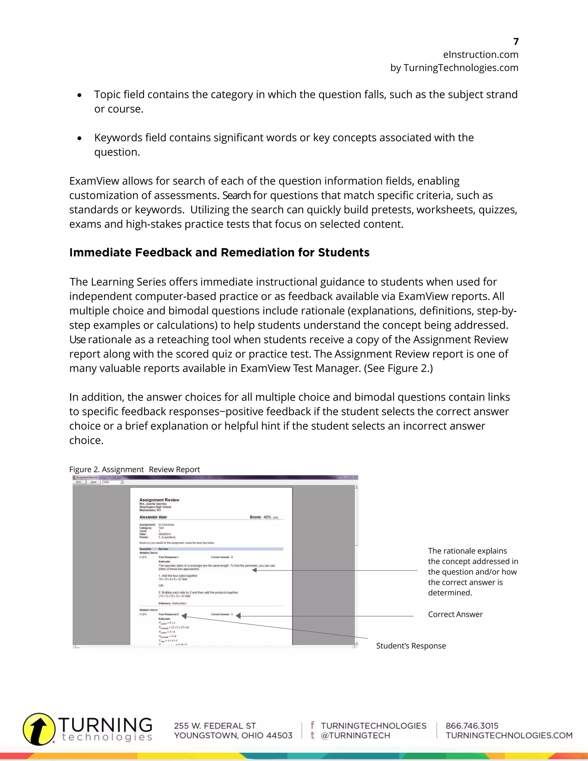 7
eInstruction.com
by TurningTechnologies.com
 Topic field contains the category in which the question falls, such as the subject strand
or course.
 Keywords field contains significant words or key concepts associated with the
question.
ExamView allows for search of each of the question information fields, enabling
customization of assessments. Search for questions that match specific criteria, such as
standards or keywords. Utilizing the search can quickly build pretests, worksheets, quizzes,
exams and high-stakes practice tests that focus on selected content.
The Learning Series offers immediate instructional guidance to students when used for
independent computer-based practice or as feedback available via ExamView reports. All
multiple choice and bimodal questions include rationale (explanations, definitions, step-by-
step examples or calculations) to help students understand the concept being addressed.
Use rationale as a reteaching tool when students receive a copy of the Assignment Review
report along with the scored quiz or practice test. The Assignment Review report is one of
many valuable reports available in ExamView Test Manager. (See Figure 2.)
In addition, the answer choices for all multiple choice and bimodal questions contain links
to specific feedback responses−positive feedback if the student selects the correct answer
choice or a brief explanation or helpful hint if the student selects an incorrect answer
choice.
Figure 2. Assignment Review Report
The rationale explains
the concept addressed in
the question and/or how
the correct answer is
determined.
Correct Answer
Student’s Response
 