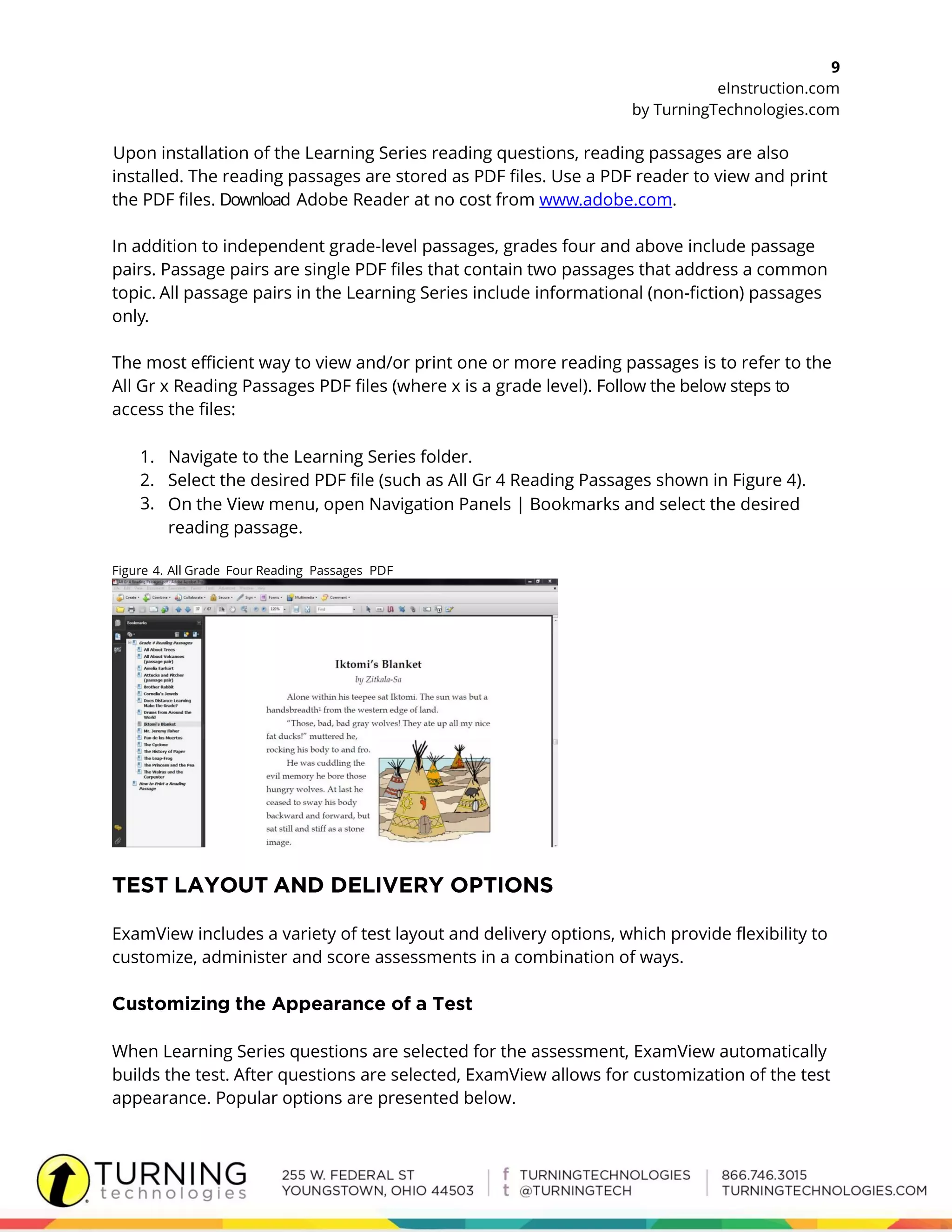 9
eInstruction.com
by TurningTechnologies.com
Upon installation of the Learning Series reading questions, reading passages are also
installed. The reading passages are stored as PDF files. Use a PDF reader to view and print
the PDF files. Download Adobe Reader at no cost from www.adobe.com.
In addition to independent grade-level passages, grades four and above include passage
pairs. Passage pairs are single PDF files that contain two passages that address a common
topic. All passage pairs in the Learning Series include informational (non-fiction) passages
only.
The most efficient way to view and/or print one or more reading passages is to refer to the
All Gr x Reading Passages PDF files (where x is a grade level). Follow the below steps to
access the files:
1. Navigate to the Learning Series folder.
2. Select the desired PDF file (such as All Gr 4 Reading Passages shown in Figure 4).
3. On the View menu, open Navigation Panels | Bookmarks and select the desired
reading passage.
Figure 4. All Grade Four Reading Passages PDF
ExamView includes a variety of test layout and delivery options, which provide flexibility to
customize, administer and score assessments in a combination of ways.
When Learning Series questions are selected for the assessment, ExamView automatically
builds the test. After questions are selected, ExamView allows for customization of the test
appearance. Popular options are presented below.
 