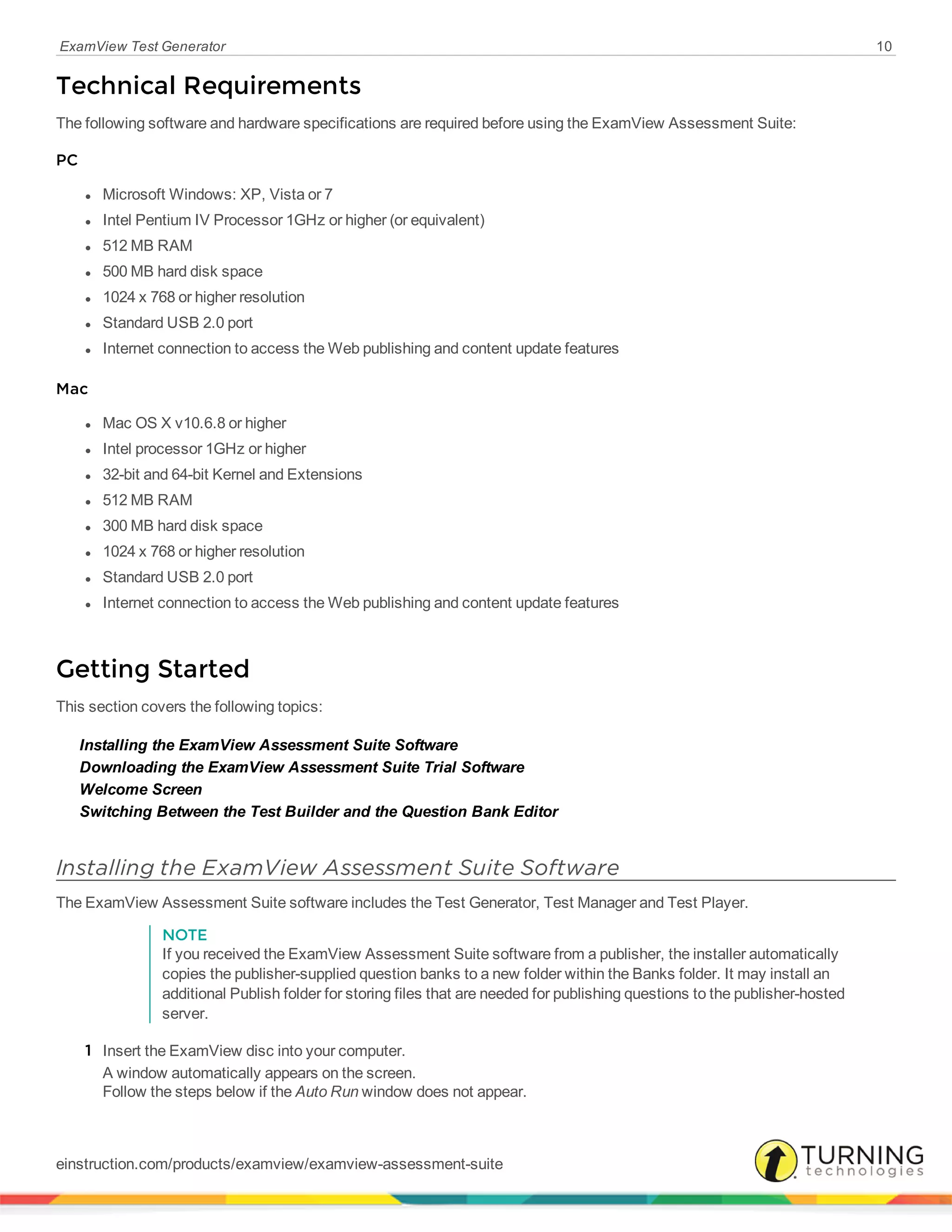 ExamView Test Generator 10
Technical Requirements
The following software and hardware specifications are required before using the ExamView Assessment Suite:
PC
l Microsoft Windows: XP, Vista or 7
l Intel Pentium IV Processor 1GHz or higher (or equivalent)
l 512 MB RAM
l 500 MB hard disk space
l 1024 x 768 or higher resolution
l Standard USB 2.0 port
l Internet connection to access the Web publishing and content update features
Mac
l Mac OS X v10.6.8 or higher
l Intel processor 1GHz or higher
l 32-bit and 64-bit Kernel and Extensions
l 512 MB RAM
l 300 MB hard disk space
l 1024 x 768 or higher resolution
l Standard USB 2.0 port
l Internet connection to access the Web publishing and content update features
Getting Started
This section covers the following topics:
Installing the ExamView Assessment Suite Software
Downloading the ExamView Assessment Suite Trial Software
Welcome Screen
Switching Between the Test Builder and the Question Bank Editor
Installing the ExamView Assessment Suite Software
The ExamView Assessment Suite software includes the Test Generator, Test Manager and Test Player.
NOTE
If you received the ExamView Assessment Suite software from a publisher, the installer automatically
copies the publisher-supplied question banks to a new folder within the Banks folder. It may install an
additional Publish folder for storing files that are needed for publishing questions to the publisher-hosted
server.
1 Insert the ExamView disc into your computer.
A window automatically appears on the screen.
Follow the steps below if the Auto Run window does not appear.
einstruction.com/products/examview/examview-assessment-suite
 