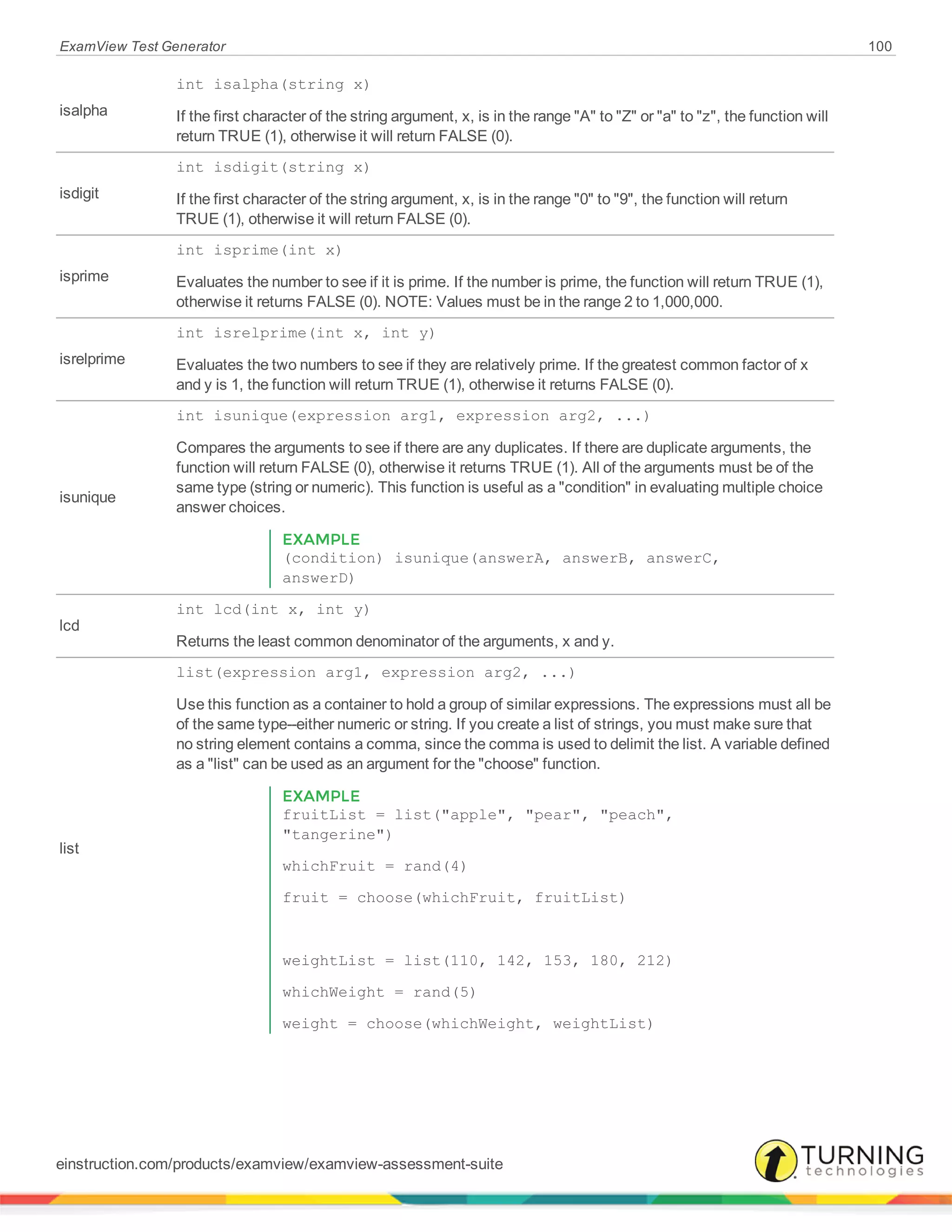 ExamView Test Generator 100
isalpha
int isalpha(string x)
If the first character of the string argument, x, is in the range "A" to "Z" or "a" to "z", the function will
return TRUE (1), otherwise it will return FALSE (0).
isdigit
int isdigit(string x)
If the first character of the string argument, x, is in the range "0" to "9", the function will return
TRUE (1), otherwise it will return FALSE (0).
isprime
int isprime(int x)
Evaluates the number to see if it is prime. If the number is prime, the function will return TRUE (1),
otherwise it returns FALSE (0). NOTE: Values must be in the range 2 to 1,000,000.
isrelprime
int isrelprime(int x, int y)
Evaluates the two numbers to see if they are relatively prime. If the greatest common factor of x
and y is 1, the function will return TRUE (1), otherwise it returns FALSE (0).
isunique
int isunique(expression arg1, expression arg2, ...)
Compares the arguments to see if there are any duplicates. If there are duplicate arguments, the
function will return FALSE (0), otherwise it returns TRUE (1). All of the arguments must be of the
same type (string or numeric). This function is useful as a "condition" in evaluating multiple choice
answer choices.
EXAMPLE
(condition) isunique(answerA, answerB, answerC,
answerD)
lcd
int lcd(int x, int y)
Returns the least common denominator of the arguments, x and y.
list
list(expression arg1, expression arg2, ...)
Use this function as a container to hold a group of similar expressions. The expressions must all be
of the same type--either numeric or string. If you create a list of strings, you must make sure that
no string element contains a comma, since the comma is used to delimit the list. A variable defined
as a "list" can be used as an argument for the "choose" function.
EXAMPLE
fruitList = list("apple", "pear", "peach",
"tangerine")
whichFruit = rand(4)
fruit = choose(whichFruit, fruitList)
weightList = list(110, 142, 153, 180, 212)
whichWeight = rand(5)
weight = choose(whichWeight, weightList)
einstruction.com/products/examview/examview-assessment-suite
 