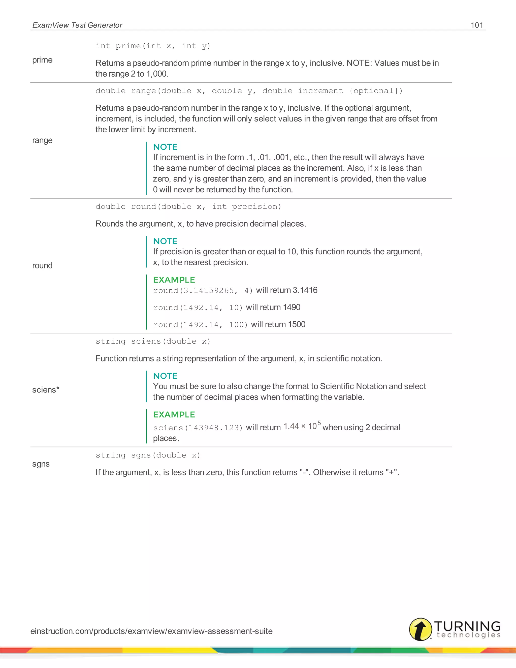 ExamView Test Generator 101
prime
int prime(int x, int y)
Returns a pseudo-random prime number in the range x to y, inclusive. NOTE: Values must be in
the range 2 to 1,000.
range
double range(double x, double y, double increment {optional})
Returns a pseudo-random number in the range x to y, inclusive. If the optional argument,
increment, is included, the function will only select values in the given range that are offset from
the lower limit by increment.
NOTE
If increment is in the form .1, .01, .001, etc., then the result will always have
the same number of decimal places as the increment. Also, if x is less than
zero, and y is greater than zero, and an increment is provided, then the value
0 will never be returned by the function.
round
double round(double x, int precision)
Rounds the argument, x, to have precision decimal places.
NOTE
If precision is greater than or equal to 10, this function rounds the argument,
x, to the nearest precision.
EXAMPLE
round(3.14159265, 4) will return 3.1416
round(1492.14, 10) will return 1490
round(1492.14, 100) will return 1500
sciens*
string sciens(double x)
Function returns a string representation of the argument, x, in scientific notation.
NOTE
You must be sure to also change the format to Scientific Notation and select
the number of decimal places when formatting the variable.
EXAMPLE
sciens(143948.123) will return 1.44 × 105
when using 2 decimal
places.
sgns
string sgns(double x)
If the argument, x, is less than zero, this function returns "-". Otherwise it returns "+".
einstruction.com/products/examview/examview-assessment-suite
 