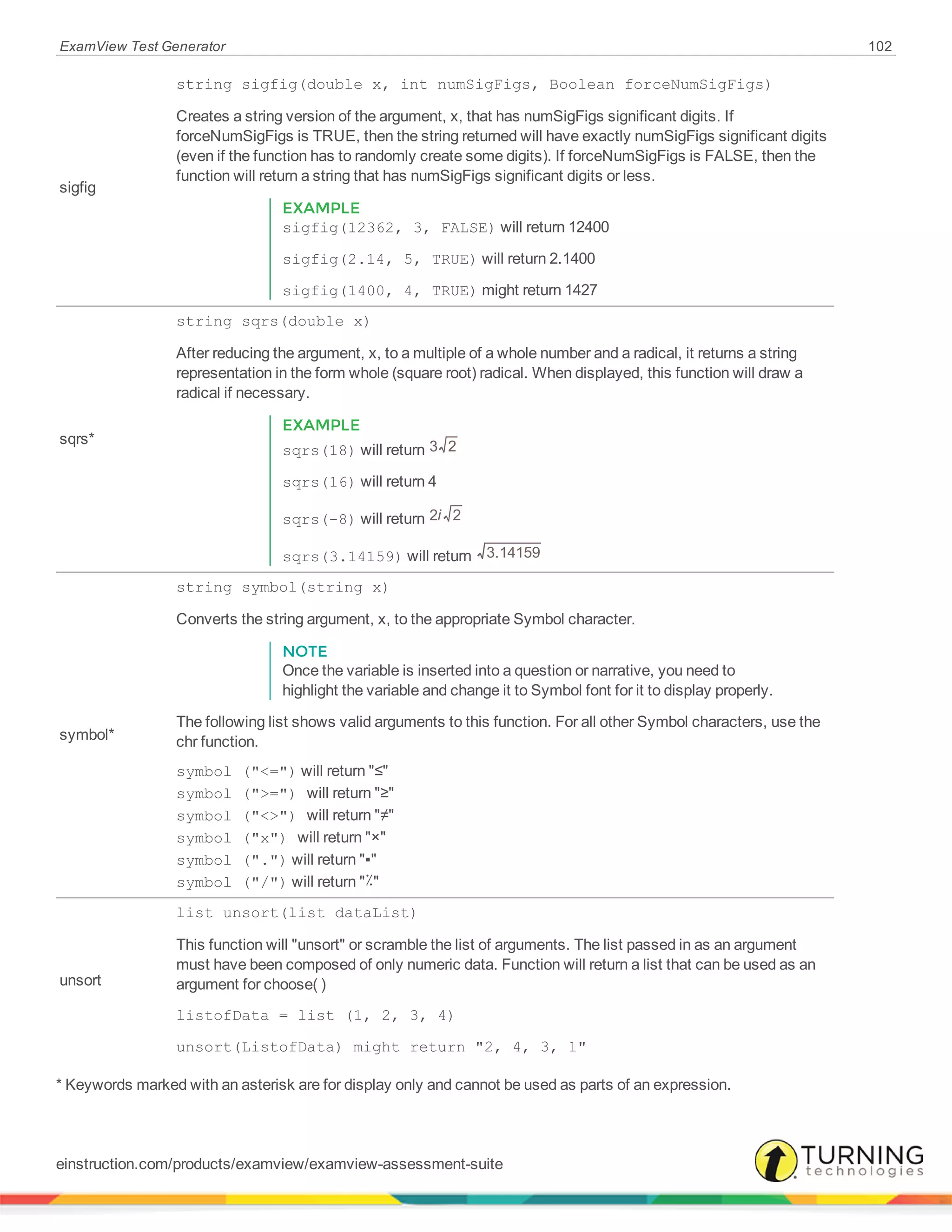 ExamView Test Generator 102
sigfig
string sigfig(double x, int numSigFigs, Boolean forceNumSigFigs)
Creates a string version of the argument, x, that has numSigFigs significant digits. If
forceNumSigFigs is TRUE, then the string returned will have exactly numSigFigs significant digits
(even if the function has to randomly create some digits). If forceNumSigFigs is FALSE, then the
function will return a string that has numSigFigs significant digits or less.
EXAMPLE
sigfig(12362, 3, FALSE) will return 12400
sigfig(2.14, 5, TRUE) will return 2.1400
sigfig(1400, 4, TRUE) might return 1427
sqrs*
string sqrs(double x)
After reducing the argument, x, to a multiple of a whole number and a radical, it returns a string
representation in the form whole (square root) radical. When displayed, this function will draw a
radical if necessary.
EXAMPLE
sqrs(18) will return 3 2
sqrs(16) will return 4
sqrs(-8) will return i2 2
sqrs(3.14159) will return 3.14159
symbol*
string symbol(string x)
Converts the string argument, x, to the appropriate Symbol character.
NOTE
Once the variable is inserted into a question or narrative, you need to
highlight the variable and change it to Symbol font for it to display properly.
The following list shows valid arguments to this function. For all other Symbol characters, use the
chr function.
symbol ("<=") will return "≤"
symbol (">=") will return "≥"
symbol ("<>") will return "≠"
symbol ("x") will return "×"
symbol (".") will return "▪"
symbol ("/") will return "٪"
unsort
list unsort(list dataList)
This function will "unsort" or scramble the list of arguments. The list passed in as an argument
must have been composed of only numeric data. Function will return a list that can be used as an
argument for choose( )
listofData = list (1, 2, 3, 4)
unsort(ListofData) might return "2, 4, 3, 1"
* Keywords marked with an asterisk are for display only and cannot be used as parts of an expression.
einstruction.com/products/examview/examview-assessment-suite
 